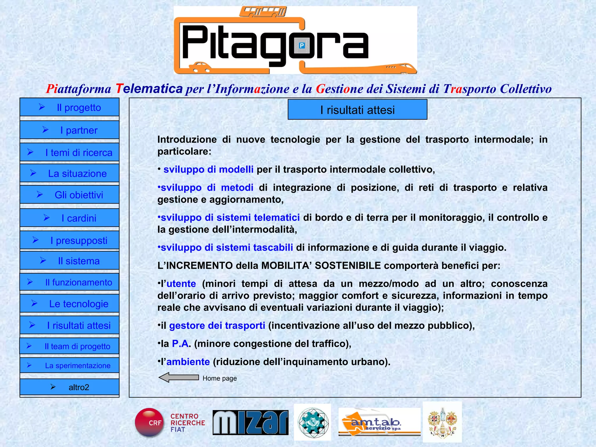 I risultati attesi Introduzione di nuove tecnologie per la gestione del trasporto intermodale; in particolare: sviluppo di modelli  per il trasporto  intermodale collettivo, sviluppo di metodi  di integrazione di posizione, di reti di trasporto e relativa gestione e aggiornamento, sviluppo di sistemi telematici  di bordo e di terra per il monitoraggio, il controllo e la gestione dell’intermodalità, sviluppo di   sistemi tascabili  di informazione e di guida durante il viaggio. L’INCREMENTO della MOBILITA’ SOSTENIBILE comporterà benefici per:  l’ utente  (minori tempi di attesa da un mezzo/modo ad un altro; conoscenza dell’orario di arrivo previsto; maggior comfort e sicurezza, informazioni in tempo reale che avvisano di eventuali variazioni durante il viaggio); il  gestore dei trasporti  (incentivazione all’uso del mezzo pubblico), la  P.A . (minore congestione del traffico), l’ ambiente  (riduzione dell’inquinamento urbano). Home page Il progetto I partner Gli obiettivi Le tecnologie I temi di ricerca I cardini I risultati attesi Il funzionamento I presupposti Il sistema Il team di progetto   La situazione  altro2 La sperimentazione  