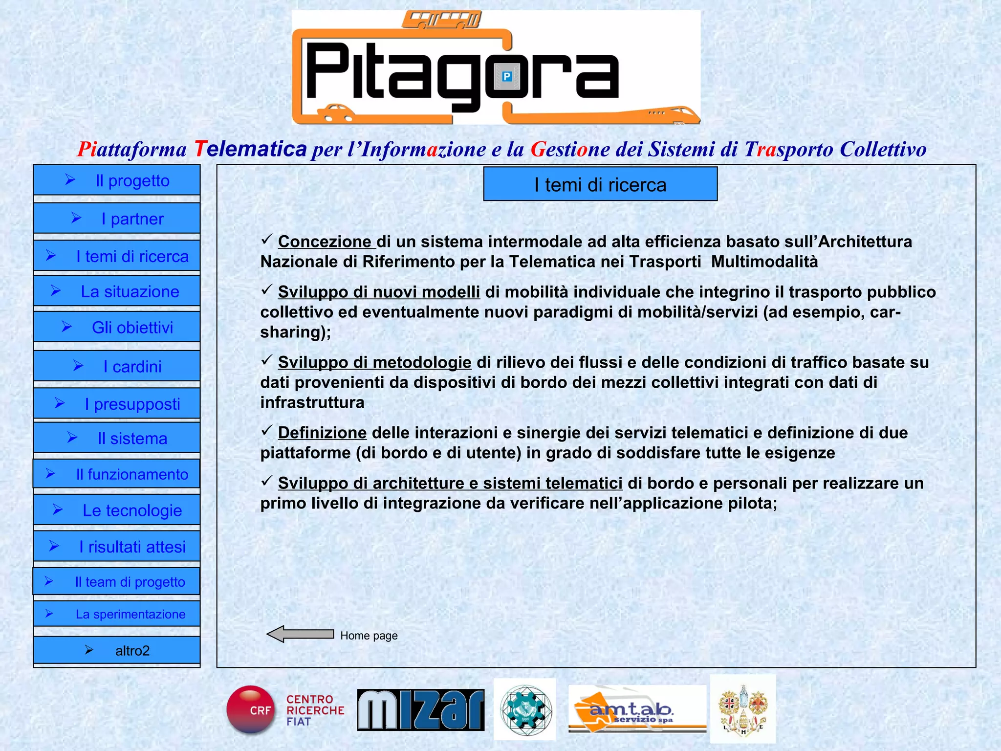 I temi di ricerca Concezione  di un sistema intermodale ad alta efficienza basato sull’Architettura Nazionale di Riferimento per la Telematica nei Trasporti  Multimodalità Sviluppo di nuovi modelli  di mobilità individuale che integrino il trasporto pubblico collettivo ed eventualmente nuovi paradigmi di mobilità/servizi (ad esempio, car-sharing);  Sviluppo di metodologie  di rilievo dei flussi e delle condizioni di traffico basate su dati provenienti da dispositivi di bordo dei mezzi collettivi integrati con dati di infrastruttura  Definizione  delle interazioni e sinergie dei servizi telematici e definizione di due piattaforme (di bordo e di utente) in grado di soddisfare tutte le esigenze  Sviluppo di architetture e sistemi telematici  di bordo e personali per realizzare un primo livello di integrazione da verificare nell’applicazione pilota;  Home page Il progetto I partner Gli obiettivi Le tecnologie I temi di ricerca I cardini I risultati attesi Il funzionamento I presupposti Il sistema Il team di progetto   La situazione  altro2 La sperimentazione  