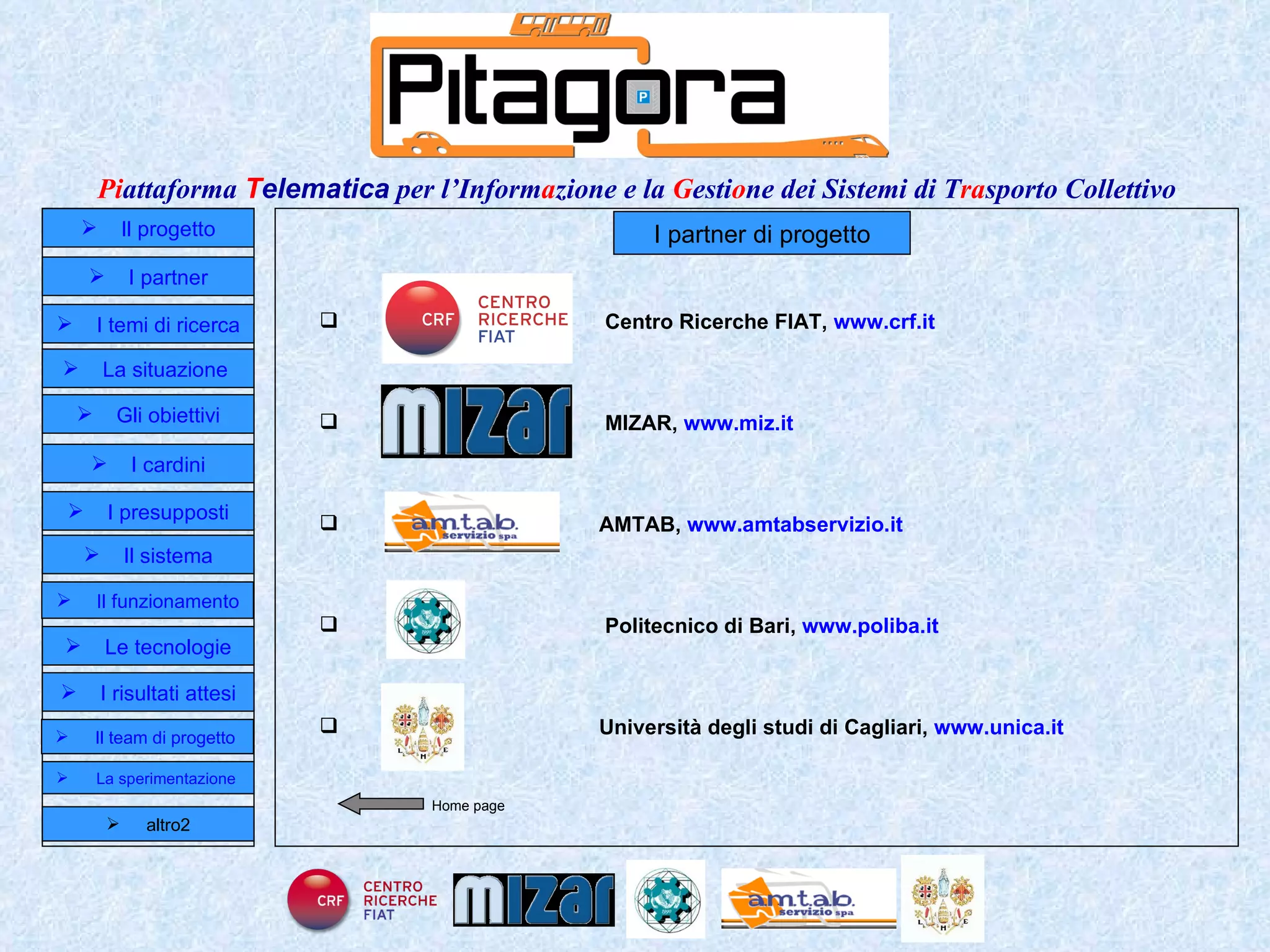I partner di progetto Centro Ricerche FIAT,   www.crf.it   MIZAR,  www.miz.it   AMTAB,  www.amtabservizio.it   Politecnico di Bari,  www.poliba.it   Università degli studi di Cagliari,  www.unica.it   Home page Il progetto I partner Gli obiettivi Le tecnologie I temi di ricerca I cardini I risultati attesi Il funzionamento I presupposti Il sistema Il team di progetto   La situazione  altro2 La sperimentazione  