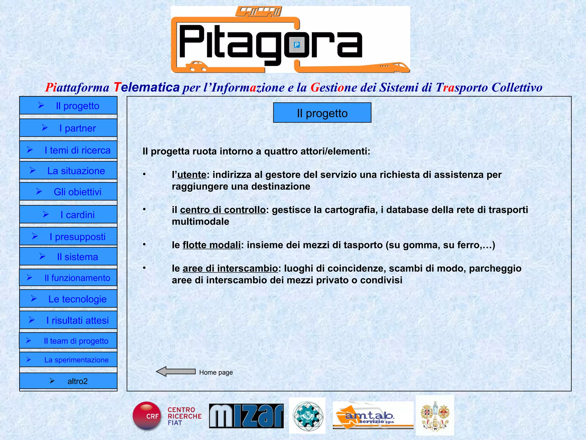 Il progetto Il progetta ruota intorno a quattro attori/elementi: l’ utente : indirizza al gestore del servizio una richiesta di assistenza per raggiungere una destinazione il  centro di controllo : gestisce la cartografia, i database della rete di trasporti multimodale le  flotte modali : insieme dei mezzi di tasporto (su gomma, su ferro,…) le  aree di interscambio : luoghi di coincidenze, scambi di modo, parcheggio aree di interscambio dei mezzi privato o condivisi Home page Il progetto I partner Gli obiettivi Le tecnologie I temi di ricerca I cardini I risultati attesi Il funzionamento I presupposti Il sistema Il team di progetto   La situazione  altro2 La sperimentazione  