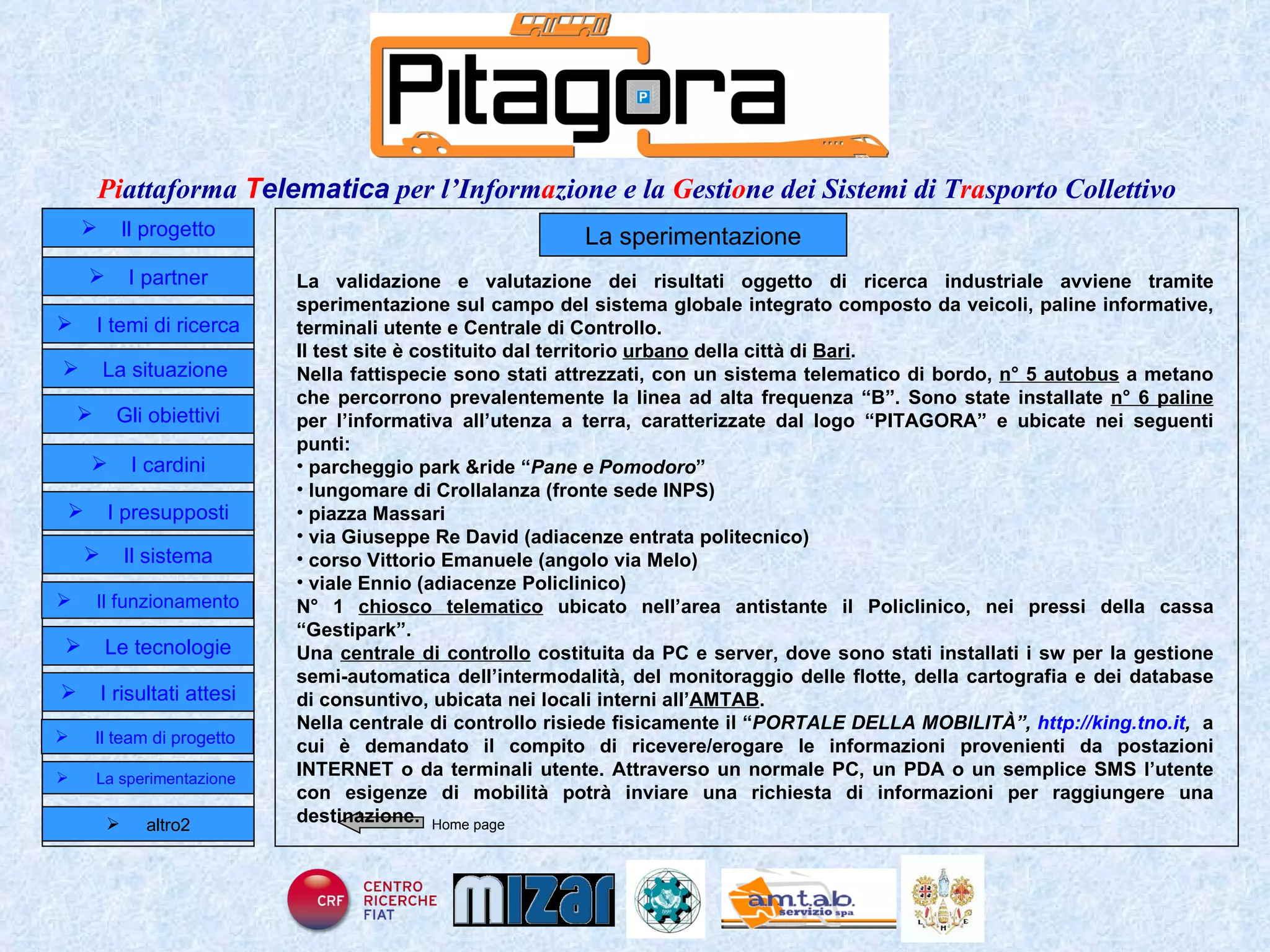 Home page Il progetto I partner Gli obiettivi Le tecnologie I temi di ricerca I cardini I risultati attesi Il funzionamento I presupposti Il sistema Il team di progetto   La situazione  altro2 La sperimentazione La validazione e valutazione dei risultati oggetto di ricerca industriale avviene tramite sperimentazione sul campo del sistema globale integrato composto da veicoli, paline informative, terminali utente e Centrale di Controllo. Il test site è costituito dal territorio  urbano  della città di  Bari . Nella fattispecie sono stati attrezzati, con un sistema telematico di bordo,  n° 5 autobus  a metano che percorrono prevalentemente la linea ad alta frequenza “B”. Sono state installate  n° 6 paline  per l’informativa all’utenza a terra, caratterizzate dal logo “PITAGORA” e ubicate nei seguenti punti: parcheggio park &ride “ Pane e Pomodoro ” lungomare di Crollalanza (fronte sede INPS) piazza Massari via Giuseppe Re David (adiacenze entrata politecnico) corso Vittorio Emanuele (angolo via Melo) viale Ennio (adiacenze Policlinico) N° 1  chiosco telematico  ubicato nell’area antistante il Policlinico, nei pressi della cassa “Gestipark”. Una  centrale di controllo  costituita da PC e server, dove sono stati installati i sw per la gestione semi-automatica dell’intermodalità, del monitoraggio delle flotte, della cartografia e dei database di consuntivo, ubicata nei locali interni all’ AMTAB . Nella centrale di controllo risiede fisicamente il “ PORTALE DELLA MOBILITÀ”,  http://king.tno.it ,  a cui è demandato il compito di ricevere/erogare le informazioni provenienti da postazioni INTERNET o da terminali utente. Attraverso un normale PC, un PDA o un semplice SMS l’utente con esigenze di mobilità potrà inviare una richiesta di informazioni per raggiungere una destinazione. La sperimentazione  