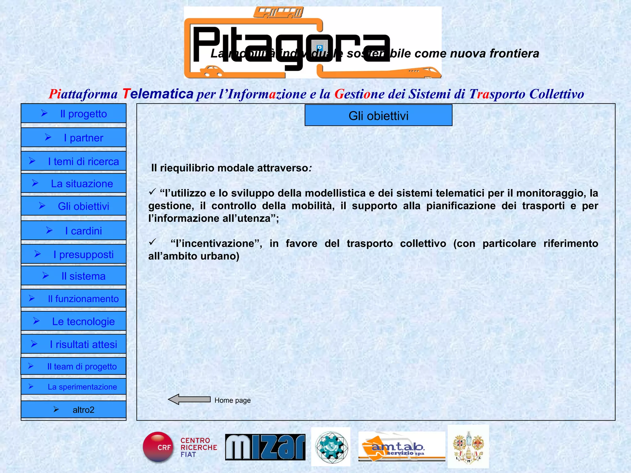 Home page Gli obiettivi La mobilità individuale sostenibile come nuova frontiera Il riequilibrio modale attraverso : “ l’utilizzo e lo sviluppo della modellistica e dei sistemi telematici per il monitoraggio, la gestione, il controllo della mobilità, il supporto alla pianificazione dei trasporti e per l’informazione all’utenza”; “ l’incentivazione”, in favore del trasporto collettivo (con particolare riferimento all’ambito urbano)  Il progetto I partner Gli obiettivi Le tecnologie I temi di ricerca I cardini I risultati attesi Il funzionamento I presupposti Il sistema Il team di progetto   La situazione  altro2 La sperimentazione  