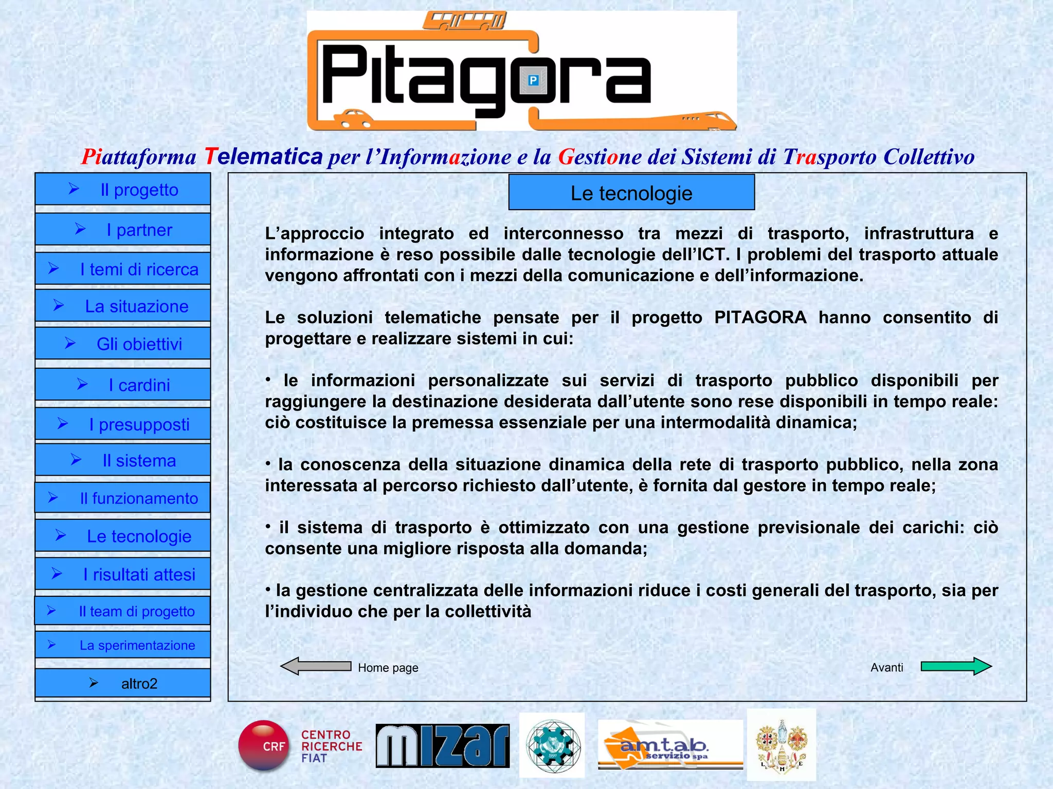 Home page Le tecnologie L’approccio integrato ed interconnesso tra mezzi di trasporto, infrastruttura e informazione è reso possibile dalle tecnologie dell’ICT. I problemi del trasporto attuale vengono affrontati con i mezzi della comunicazione e dell’informazione. Le soluzioni telematiche pensate per il progetto PITAGORA hanno consentito di progettare e realizzare sistemi in cui: le informazioni personalizzate sui servizi di trasporto pubblico disponibili per raggiungere la destinazione desiderata dall’utente sono rese disponibili in tempo reale: ciò costituisce la premessa essenziale per una intermodalità dinamica; la conoscenza della situazione dinamica della rete di trasporto pubblico, nella zona interessata al percorso richiesto dall’utente, è fornita dal gestore in tempo reale; il sistema di trasporto è ottimizzato con una gestione previsionale dei carichi: ciò consente una migliore risposta alla domanda; la gestione centralizzata delle informazioni riduce i costi generali del trasporto, sia per l’individuo che per la collettività Avanti Il progetto I partner Gli obiettivi Le tecnologie I temi di ricerca I cardini I risultati attesi Il funzionamento I presupposti Il sistema Il team di progetto   La situazione  altro2 La sperimentazione  