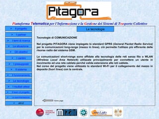 Home page Il progetto I partner Gli obiettivi Le tecnologie I temi di ricerca I cardini I risultati attesi Il funzionamento I presupposti Il sistema Il team di progetto   La situazione  altro2 Le tecnologie Tecnologie di COMUNICAZIONE Nel progetto PITAGORA viene impiegato lo standard GPRS ( General Packet Radio Service)  per le comunicazioni long-range (mezzo in linea),   ciò permette l'utilizzo più efficiente delle risorse radio del sistema GSM.  Le comunicazioni short-range sono affidate alla tecnologia delle reti senza filo o WLAN ( Wireless Local Area Network ) utilizzate principalmente per connettere un utente in movimento ad una rete cablata perché valida estensione alle reti cablate. Nel corso del progetto viene utilizzato lo standard Wi-Fi per il collegamento del mezzo in deposito (fuori linea) con la centrale. La sperimentazione  