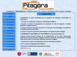 I risultati attesi Introduzione di nuove tecnologie per la gestione del trasporto intermodale; in particolare: sviluppo di modelli  per il trasporto  intermodale collettivo, sviluppo di metodi  di integrazione di posizione, di reti di trasporto e relativa gestione e aggiornamento, sviluppo di sistemi telematici  di bordo e di terra per il monitoraggio, il controllo e la gestione dell’intermodalità, sviluppo di   sistemi tascabili  di informazione e di guida durante il viaggio. L’INCREMENTO della MOBILITA’ SOSTENIBILE comporterà benefici per:  l’ utente  (minori tempi di attesa da un mezzo/modo ad un altro; conoscenza dell’orario di arrivo previsto; maggior comfort e sicurezza, informazioni in tempo reale che avvisano di eventuali variazioni durante il viaggio); il  gestore dei trasporti  (incentivazione all’uso del mezzo pubblico), la  P.A . (minore congestione del traffico), l’ ambiente  (riduzione dell’inquinamento urbano). Home page Il progetto I partner Gli obiettivi Le tecnologie I temi di ricerca I cardini I risultati attesi Il funzionamento I presupposti Il sistema Il team di progetto   La situazione  altro2 La sperimentazione  