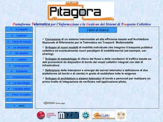 I temi di ricerca Concezione  di un sistema intermodale ad alta efficienza basato sull’Architettura Nazionale di Riferimento per la Telematica nei Trasporti  Multimodalità Sviluppo di nuovi modelli  di mobilità individuale che integrino il trasporto pubblico collettivo ed eventualmente nuovi paradigmi di mobilità/servizi (ad esempio, car-sharing);  Sviluppo di metodologie  di rilievo dei flussi e delle condizioni di traffico basate su dati provenienti da dispositivi di bordo dei mezzi collettivi integrati con dati di infrastruttura  Definizione  delle interazioni e sinergie dei servizi telematici e definizione di due piattaforme (di bordo e di utente) in grado di soddisfare tutte le esigenze  Sviluppo di architetture e sistemi telematici  di bordo e personali per realizzare un primo livello di integrazione da verificare nell’applicazione pilota;  Home page Il progetto I partner Gli obiettivi Le tecnologie I temi di ricerca I cardini I risultati attesi Il funzionamento I presupposti Il sistema Il team di progetto   La situazione  altro2 La sperimentazione  