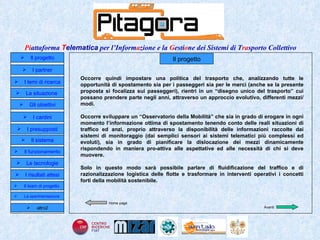 Occorre quindi impostare una politica del trasporto che, analizzando tutte le opportunità di spostamento sia per i passeggeri sia per le merci (anche se la presente proposta si focalizza sui passeggeri), rientri in un “disegno unico del trasporto” cui possano prendere parte negli anni, attraverso un approccio evolutivo, differenti mezzi/modi.   Occorre sviluppare un “Osservatorio della Mobilità” che sia in grado di erogare in ogni momento l’informazione ottima di spostamento tenendo conto delle reali situazioni di traffico ed anzi, proprio attraverso la disponibilità delle informazioni raccolte dai sistemi di monitoraggio (dai semplici sensori ai sistemi telematici più complessi ed evoluti), sia in grado di pianificare la dislocazione dei mezzi dinamicamente rispondendo in maniera pro-attiva alle aspettative ed alle necessità di chi si deve muovere. Solo in questo modo sarà possibile parlare di fluidificazione del traffico e di razionalizzazione logistica delle flotte e trasformare in interventi operativi i concetti forti della mobilità sostenibile.  Il progetto Home page Avanti Il progetto I partner Gli obiettivi Le tecnologie I temi di ricerca I cardini I risultati attesi Il funzionamento I presupposti Il sistema Il team di progetto   La situazione  altro2 La sperimentazione  