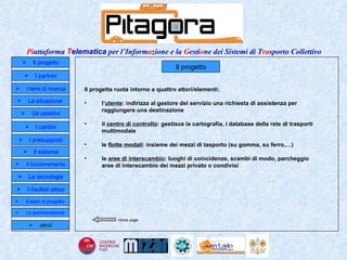 Il progetto Il progetta ruota intorno a quattro attori/elementi: l’ utente : indirizza al gestore del servizio una richiesta di assistenza per raggiungere una destinazione il  centro di controllo : gestisce la cartografia, i database della rete di trasporti multimodale le  flotte modali : insieme dei mezzi di tasporto (su gomma, su ferro,…) le  aree di interscambio : luoghi di coincidenze, scambi di modo, parcheggio aree di interscambio dei mezzi privato o condivisi Home page Il progetto I partner Gli obiettivi Le tecnologie I temi di ricerca I cardini I risultati attesi Il funzionamento I presupposti Il sistema Il team di progetto   La situazione  altro2 La sperimentazione  