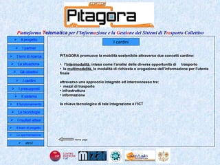 I cardini PITAGORA promuove la mobilità sostenibile attraverso due concetti cardine: l’ Intermodalit à , intesa come l’analisi delle diverse opportunità di  trasporto la  multimodalità,  le modalità di richiesta o erogazione dell’informazione per l’utente finale attraverso una approccio integrato ed interconnesso tra: mezzi di trasporto infrastruttura informazione la chiave tecnologica di tale integrazione è l’ICT Home page Il progetto I partner Gli obiettivi Le tecnologie I temi di ricerca I cardini I risultati attesi Il funzionamento I presupposti Il sistema Il team di progetto   La situazione  altro2 La sperimentazione  