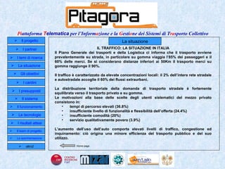 Home page La situazione IL TRAFFICO: LA SITUAZIONE IN ITALIA Il Piano Generale dei trasporti e della Logistica ci informa che il trasporto avviene prevalentemente su strada, in particolare su gomma viaggia l’85% dei passeggeri e il 60% delle merci. Se si considerano distanze inferiori ai 50Km il trasporto merci su gomma raggiunge il 90%. Il traffico è caratterizzato da elevate concentrazioni locali: il 2% dell’intera rete stradale e autostradale accoglie il 60% dei flussi extraurbani. La distribuzione territoriale della domanda di trasporto stradale è fortemente squilibrata verso il trasporto privato e su gomma.  Le motivazioni alla base delle scelte degli utenti sistematici del mezzo privato consistono in:  tempi di percorso elevati (36.8%) insufficiente livello di funzionalità e flessibilità dell’offerta (24.4%) insufficiente comodità (20%) servizio qualitativamente povero (3.9%) L’aumento dell’uso dell’auto comporta elevati livelli di traffico, congestione ed inquinamento: ciò origina una minore efficienza del trasporto pubblico e del suo utilizzo. Il progetto I partner Gli obiettivi Le tecnologie I temi di ricerca I cardini I risultati attesi Il funzionamento I presupposti Il sistema Il team di progetto   La situazione  altro2 La sperimentazione  