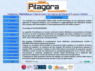 Home page Le tecnologie “ La sinergia tra le potenzialità offerte dalle recenti tecnologie ed una opportuna politica applicata al trasporto pubblico, può contribuire al raggiungimento del riequilibrio modale, allo sviluppo dell’intermodalità e al decongestionamento del traffico urbano  “. Tecnologie di LOCALIZZAZIONE La capacità di localizzare un veicolo consente di poter effettuare una previsione sul tempo di arrivo e la sola conoscenza dell’orario di passaggio del mezzo costituisce un incentivo all’uso del mezzo pubblico in percentuali che variano tra l’1% e il 6% (studio condotto dalla UITP: Union International de Transport Public).  Nel progetto PITAGORA la localizzazione viene effettuata, essenzialmente, tramite il SISTEMA GPS (Global Positioning System). Tuttavia un ricevitore GPS permette la conoscenza della posizione in condizioni di buona visibilità dei satelliti e di ricezione dei loro segnali. Nei periodi di temporanea assenza di segnale GPS é necessario l’utilizzo di altre informazioni provenienti da opportuni sensori installati a bordo veicolo per determinare la posizione/spostamento di un veicolo. Questo meccanismo è chiamato  navigazione stimata  ( Dead Reckoning ) ed è applicato agli autoveicoli utilizzando i forniti da strumenti come l’odometro ed il girometro .  L’integrazione della  posizione indicata dai satelliti con quella stimata a partire dalle misure provenienti dagli strumenti di bordo prende il nome di  Data Fusion .   Il progetto I partner Gli obiettivi Le tecnologie I temi di ricerca I cardini I risultati attesi Il funzionamento I presupposti Il sistema Il team di progetto   La situazione  altro2 Avanti La sperimentazione  