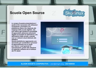 Scuola Open Source

Lo scopo di questa presentazione è
quello di far conoscere alle istituzioni
scolastiche e formative una
piattaforma libera che risponde alle
esigenze della scuola digitale, che
può offrire agli studenti la possibilità
di apprendere attraverso strumenti
digitali accessibili sia dall'interno che
dall'esterno della scuola, creando
così un network cloud dedicato alla
didattica.
Questa piattaforma rappresenta uno
strumento per condividere I processi
di apprendimento ed un modo
per ridurre i costi generali di
manutenzione, grazie alla riduzione
di materiale cartaceo ed al riutilizzo
dei PC datati.




              SLOGIN SOCIETA COOPERATIVA – user@slogin.org - 3421400939
 