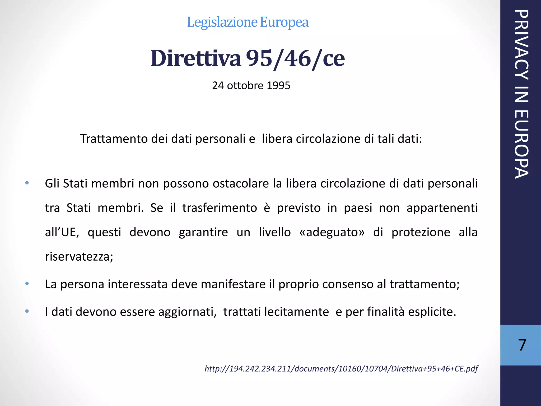 LegislazioneEuropea
Direttiva95/46/ce
24 ottobre 1995
Trattamento dei dati personali e libera circolazione di tali dati:
• Gli Stati membri non possono ostacolare la libera circolazione di dati personali
tra Stati membri. Se il trasferimento è previsto in paesi non appartenenti
all’UE, questi devono garantire un livello «adeguato» di protezione alla
riservatezza;
• La persona interessata deve manifestare il proprio consenso al trattamento;
• I dati devono essere aggiornati, trattati lecitamente e per finalità esplicite.
http://194.242.234.211/documents/10160/10704/Direttiva+95+46+CE.pdf
PRIVACYINEUROPA
7
 