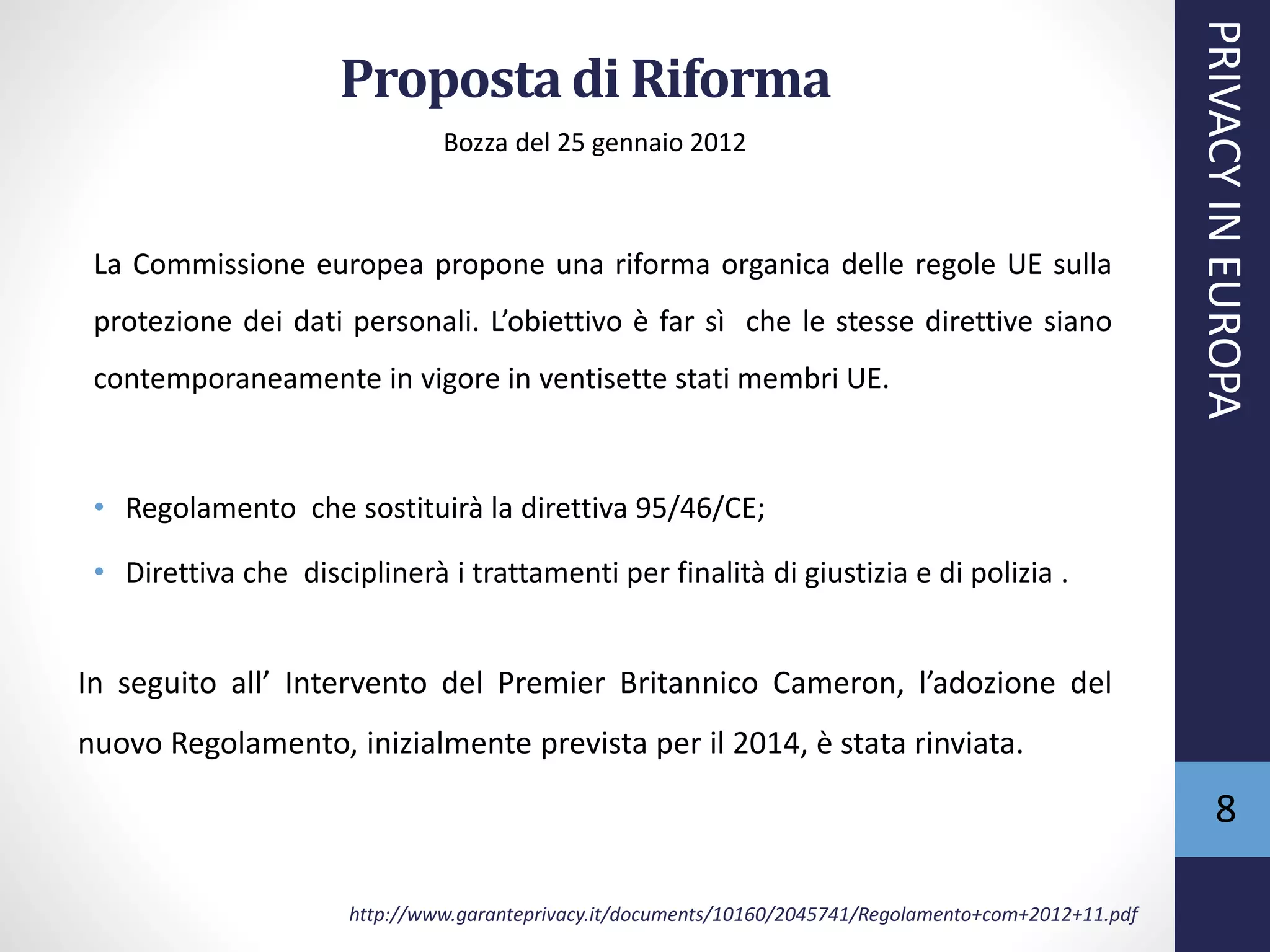 Propostadi Riforma
Bozza del 25 gennaio 2012
La Commissione europea propone una riforma organica delle regole UE sulla
protezione dei dati personali. L’obiettivo è far sì che le stesse direttive siano
contemporaneamente in vigore in ventisette stati membri UE.
• Regolamento che sostituirà la direttiva 95/46/CE;
• Direttiva che disciplinerà i trattamenti per finalità di giustizia e di polizia .
In seguito all’ Intervento del Premier Britannico Cameron, l’adozione del
nuovo Regolamento, inizialmente prevista per il 2014, è stata rinviata.
PRIVACYINEUROPA
8
http://www.garanteprivacy.it/documents/10160/2045741/Regolamento+com+2012+11.pdf
 