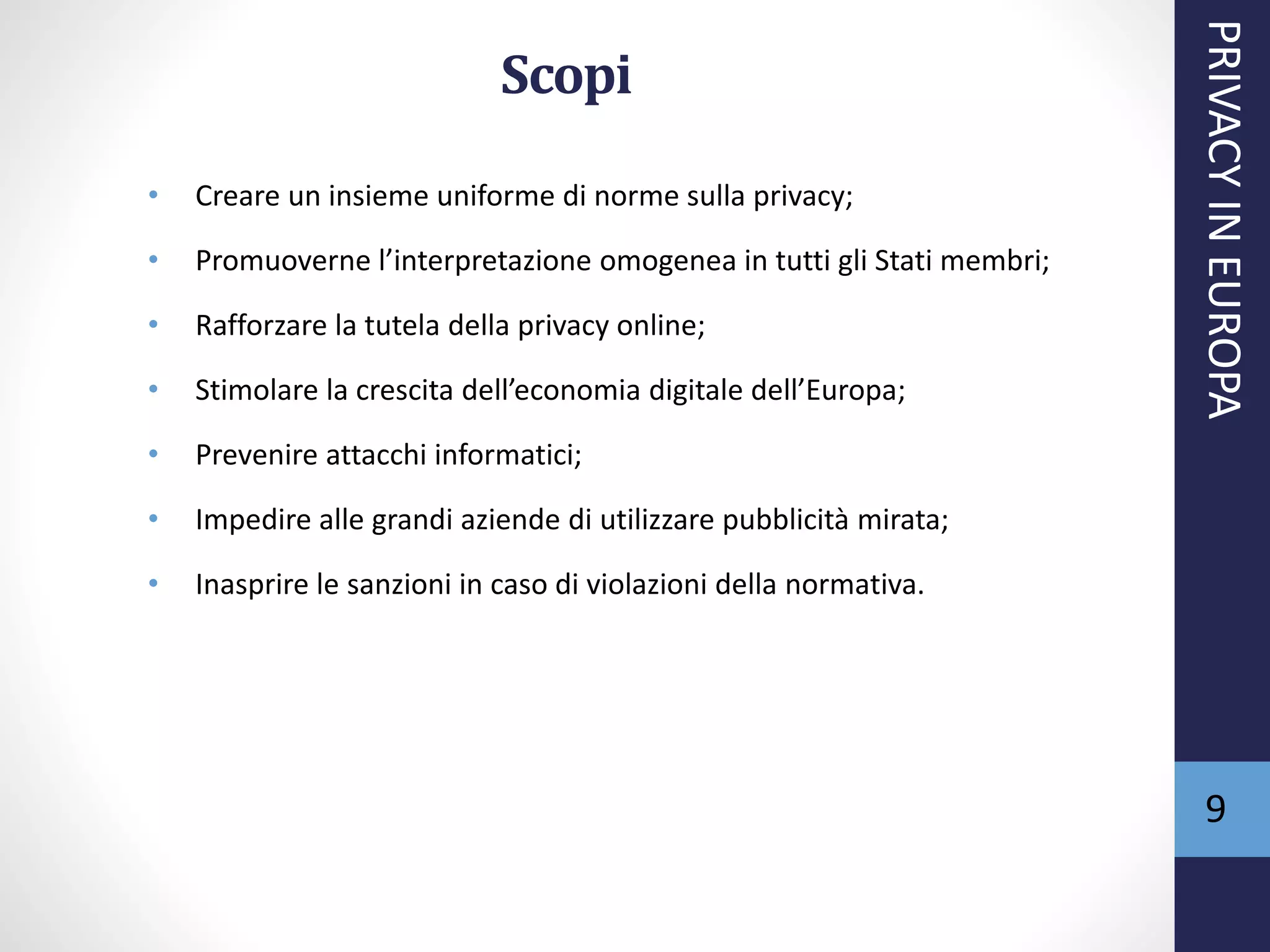 Scopi
• Creare un insieme uniforme di norme sulla privacy;
• Promuoverne l’interpretazione omogenea in tutti gli Stati membri;
• Rafforzare la tutela della privacy online;
• Stimolare la crescita dell’economia digitale dell’Europa;
• Prevenire attacchi informatici;
• Impedire alle grandi aziende di utilizzare pubblicità mirata;
• Inasprire le sanzioni in caso di violazioni della normativa.
PRIVACYINEUROPA
9
 