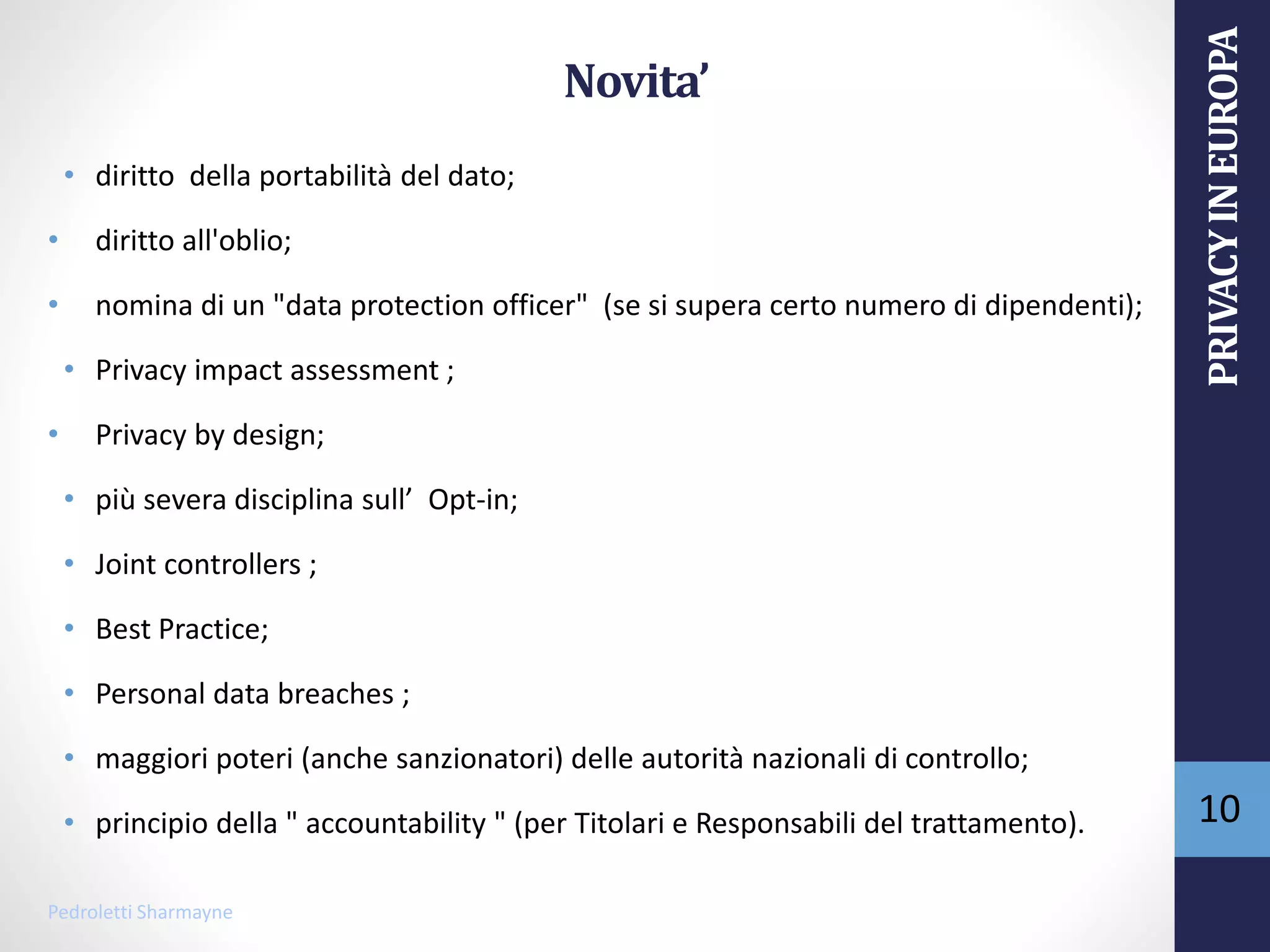 Novita’
• diritto della portabilità del dato;
• diritto all'oblio;
• nomina di un "data protection officer" (se si supera certo numero di dipendenti);
• Privacy impact assessment ;
• Privacy by design;
• più severa disciplina sull’ Opt-in;
• Joint controllers ;
• Best Practice;
• Personal data breaches ;
• maggiori poteri (anche sanzionatori) delle autorità nazionali di controllo;
• principio della " accountability " (per Titolari e Responsabili del trattamento).
Pedroletti Sharmayne
10
PRIVACYINEUROPA
 