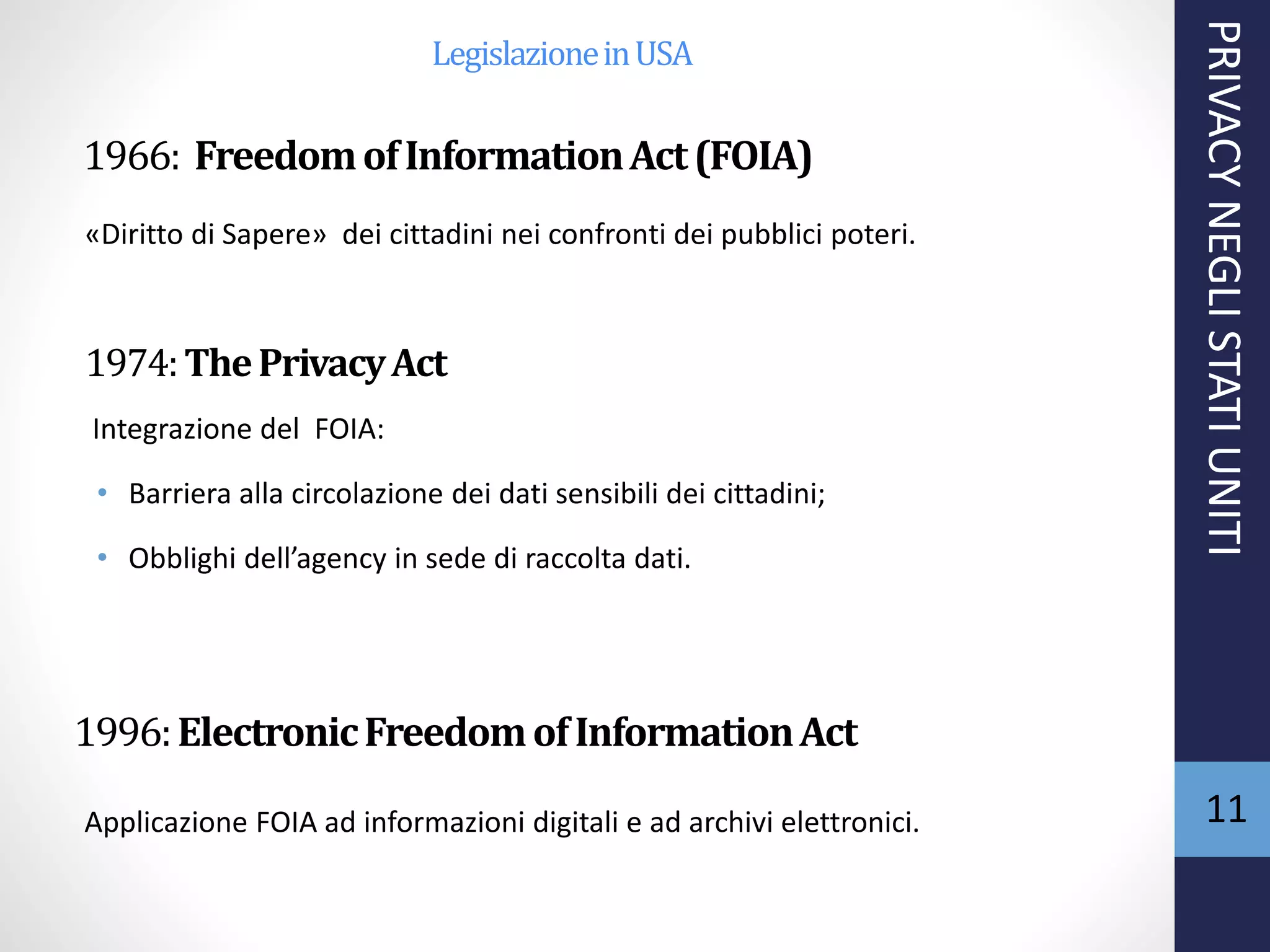 1966: FreedomofInformationAct(FOIA)
1974:ThePrivacyAct
Integrazione del FOIA:
• Barriera alla circolazione dei dati sensibili dei cittadini;
• Obblighi dell’agency in sede di raccolta dati.
1996:ElectronicFreedomofInformationAct
«Diritto di Sapere» dei cittadini nei confronti dei pubblici poteri.
PRIVACYNEGLISTATIUNITI
11Applicazione FOIA ad informazioni digitali e ad archivi elettronici.
LegislazioneinUSA
 