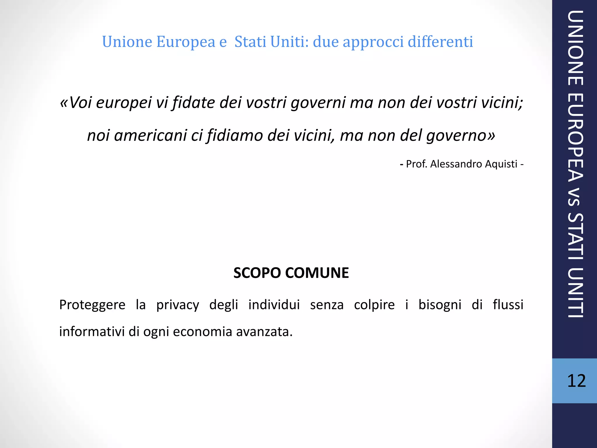 «Voi europei vi fidate dei vostri governi ma non dei vostri vicini;
noi americani ci fidiamo dei vicini, ma non del governo»
- Prof. Alessandro Aquisti -
SCOPO COMUNE
Proteggere la privacy degli individui senza colpire i bisogni di flussi
informativi di ogni economia avanzata.
UNIONEEUROPEAvsSTATIUNITI
12
Unione Europea e Stati Uniti: due approcci differenti
 