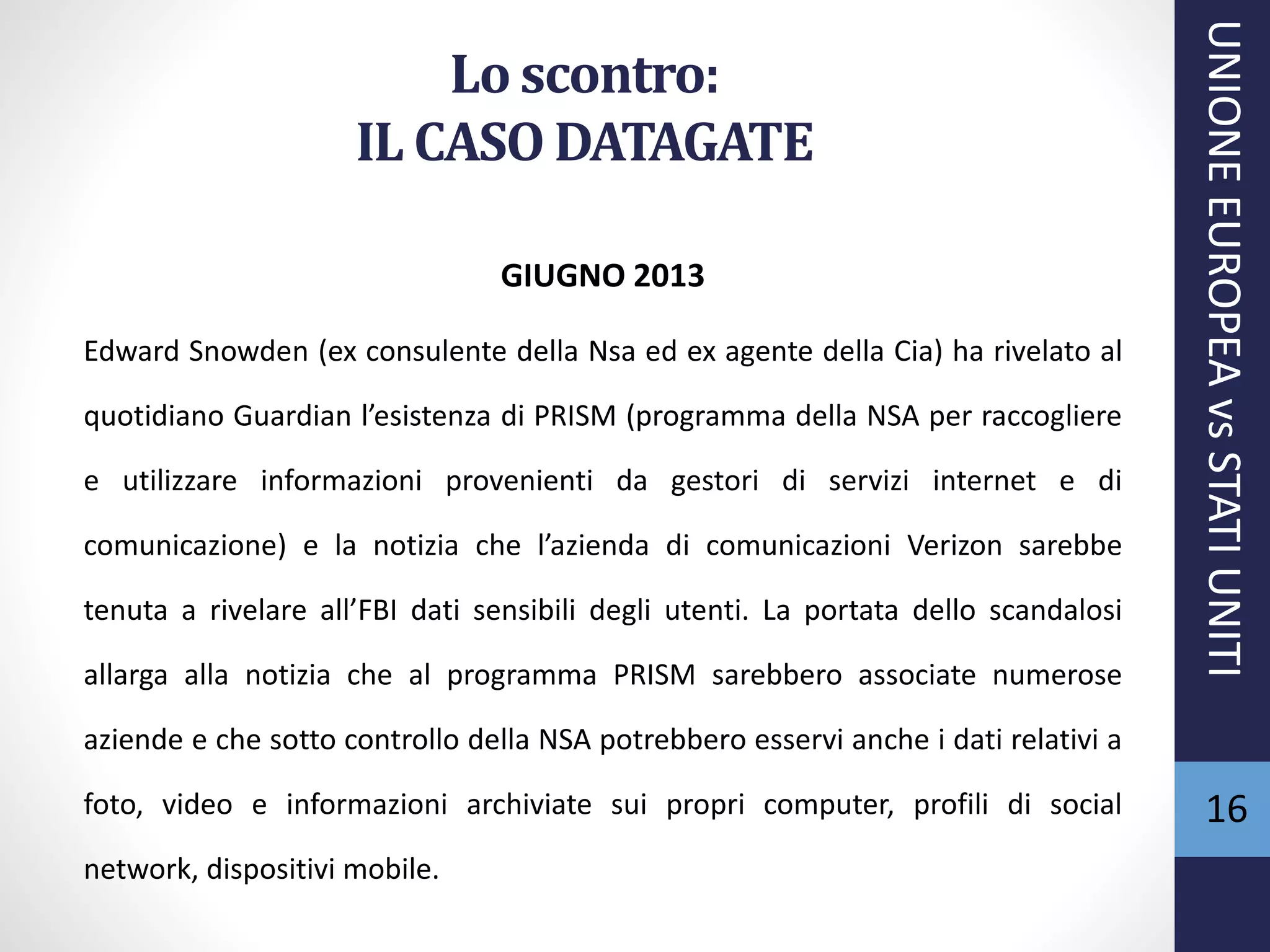 Lo scontro:
IL CASO DATAGATE
GIUGNO 2013
Edward Snowden (ex consulente della Nsa ed ex agente della Cia) ha rivelato al
quotidiano Guardian l’esistenza di PRISM (programma della NSA per raccogliere
e utilizzare informazioni provenienti da gestori di servizi internet e di
comunicazione) e la notizia che l’azienda di comunicazioni Verizon sarebbe
tenuta a rivelare all’FBI dati sensibili degli utenti. La portata dello scandalosi
allarga alla notizia che al programma PRISM sarebbero associate numerose
aziende e che sotto controllo della NSA potrebbero esservi anche i dati relativi a
foto, video e informazioni archiviate sui propri computer, profili di social
network, dispositivi mobile.
UNIONEEUROPEAvsSTATIUNITI
16
 