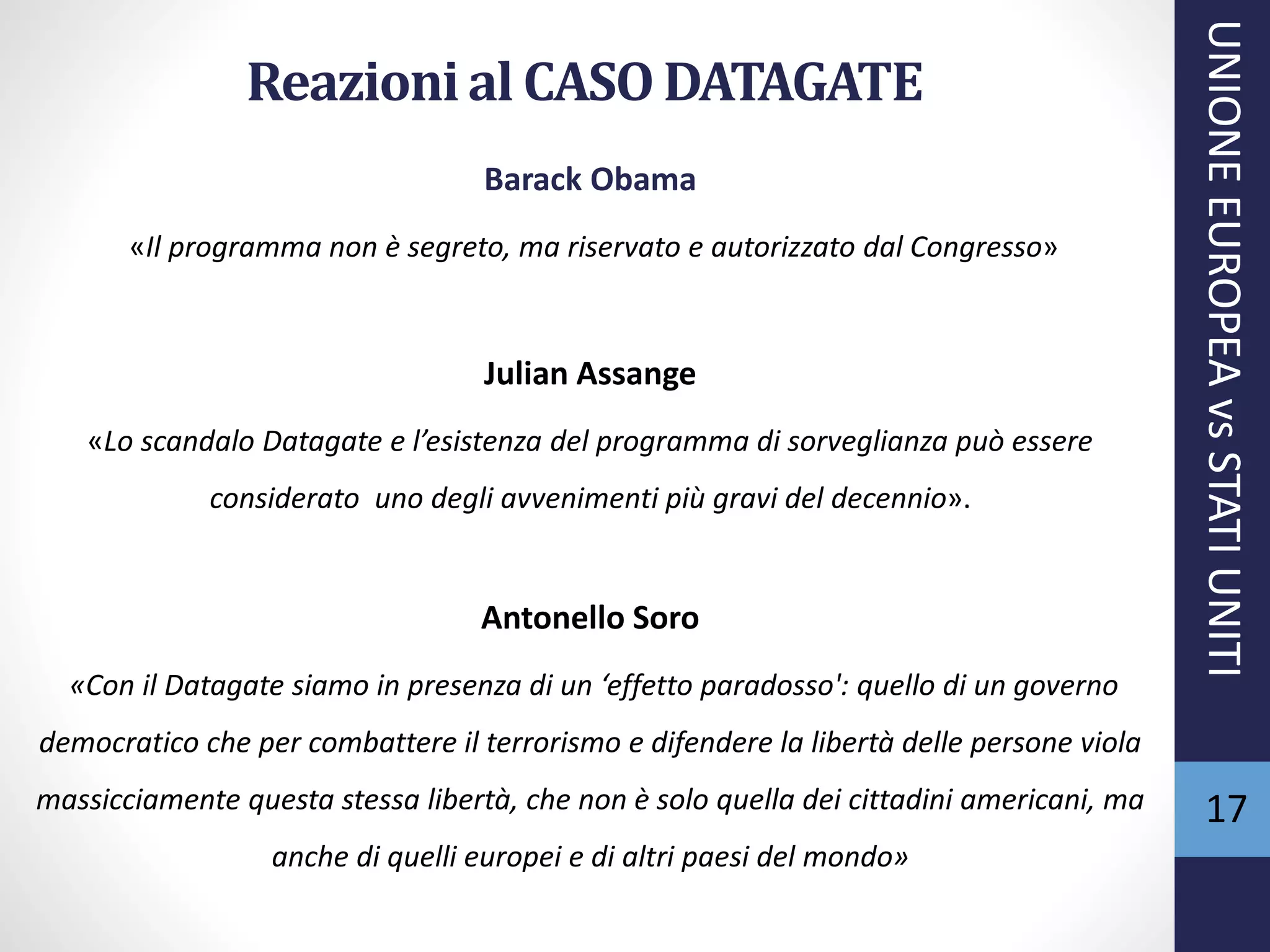 Reazionial CASODATAGATE
Barack Obama
«Il programma non è segreto, ma riservato e autorizzato dal Congresso»
Julian Assange
«Lo scandalo Datagate e l’esistenza del programma di sorveglianza può essere
considerato uno degli avvenimenti più gravi del decennio».
Antonello Soro
«Con il Datagate siamo in presenza di un ‘effetto paradosso': quello di un governo
democratico che per combattere il terrorismo e difendere la libertà delle persone viola
massicciamente questa stessa libertà, che non è solo quella dei cittadini americani, ma
anche di quelli europei e di altri paesi del mondo»
UNIONEEUROPEAvsSTATIUNITI
17
 