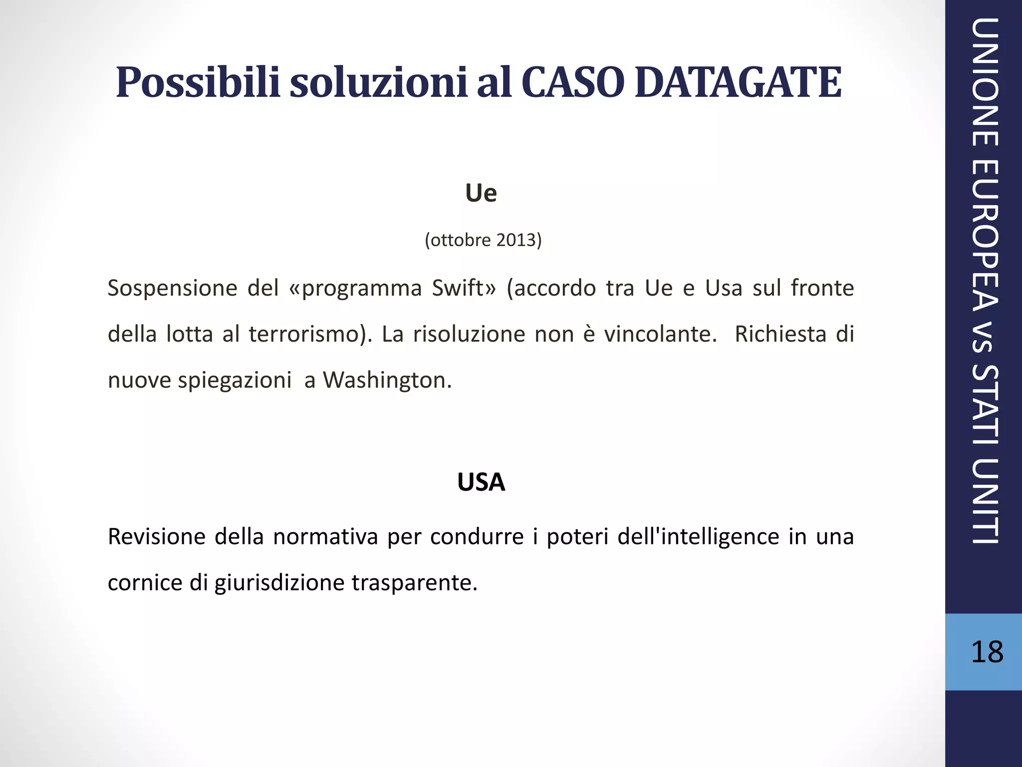 Possibili soluzioni al CASO DATAGATE
Ue
(ottobre 2013)
Sospensione del «programma Swift» (accordo tra Ue e Usa sul fronte
della lotta al terrorismo). La risoluzione non è vincolante. Richiesta di
nuove spiegazioni a Washington.
USA
Revisione della normativa per condurre i poteri dell'intelligence in una
cornice di giurisdizione trasparente.
UNIONEEUROPEAvsSTATIUNITI
18
 