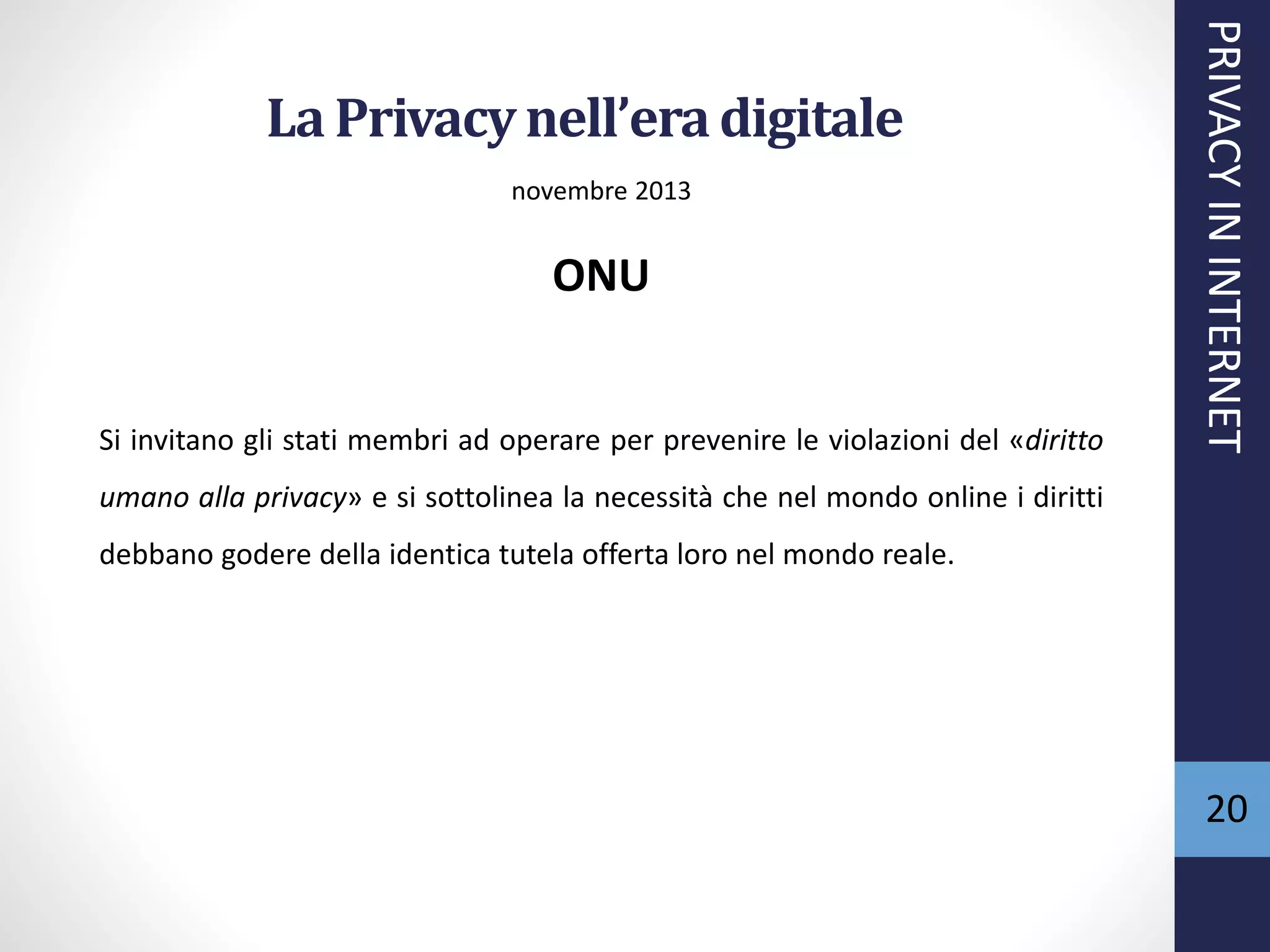 La Privacynell’eradigitale
novembre 2013
ONU
Si invitano gli stati membri ad operare per prevenire le violazioni del «diritto
umano alla privacy» e si sottolinea la necessità che nel mondo online i diritti
debbano godere della identica tutela offerta loro nel mondo reale.
PRIVACYININTERNET
20
 