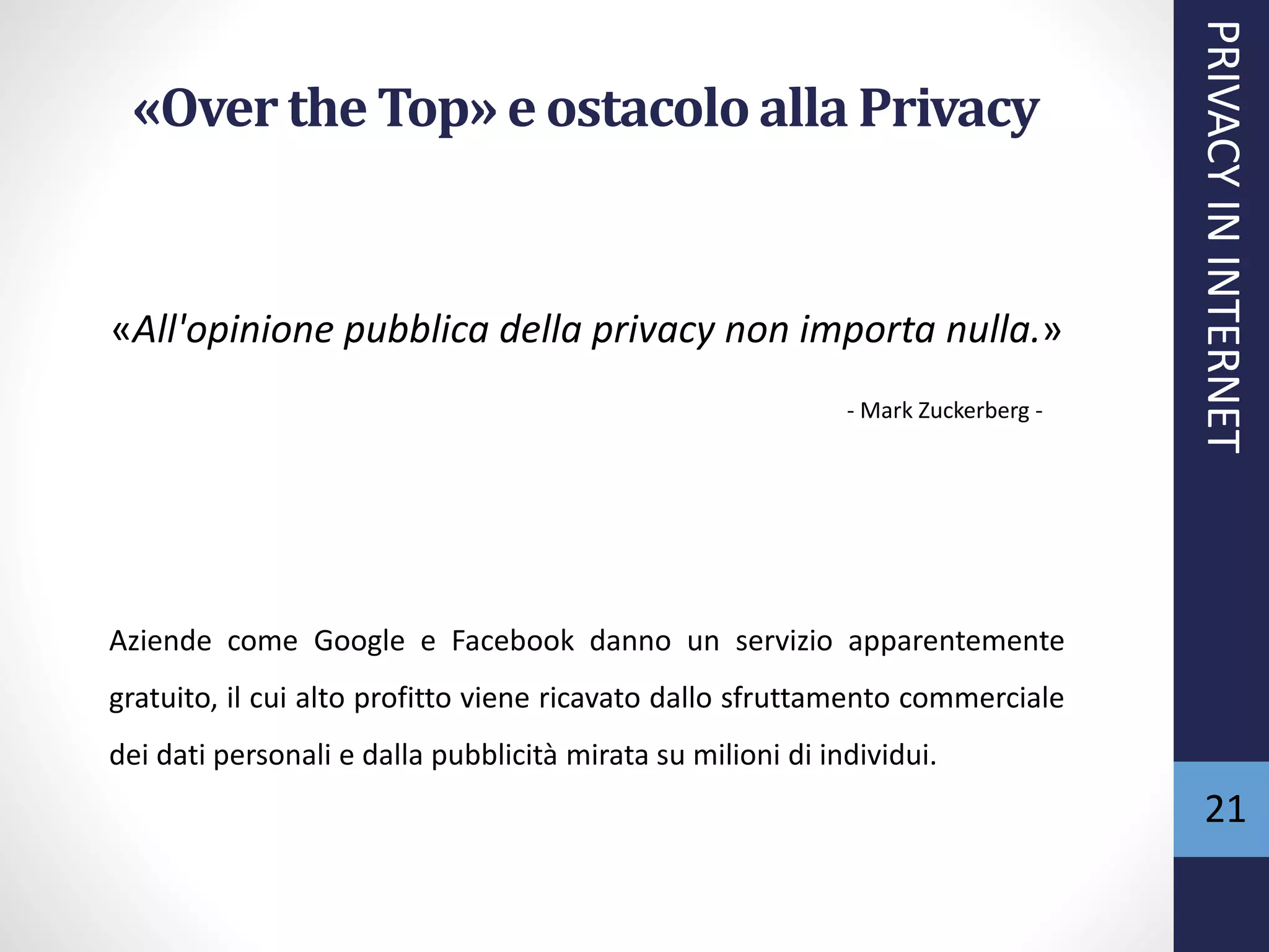 «Overthe Top» e ostacoloalla Privacy
«All'opinione pubblica della privacy non importa nulla.»
- Mark Zuckerberg -
Aziende come Google e Facebook danno un servizio apparentemente
gratuito, il cui alto profitto viene ricavato dallo sfruttamento commerciale
dei dati personali e dalla pubblicità mirata su milioni di individui.
PRIVACYININTERNET
21
 