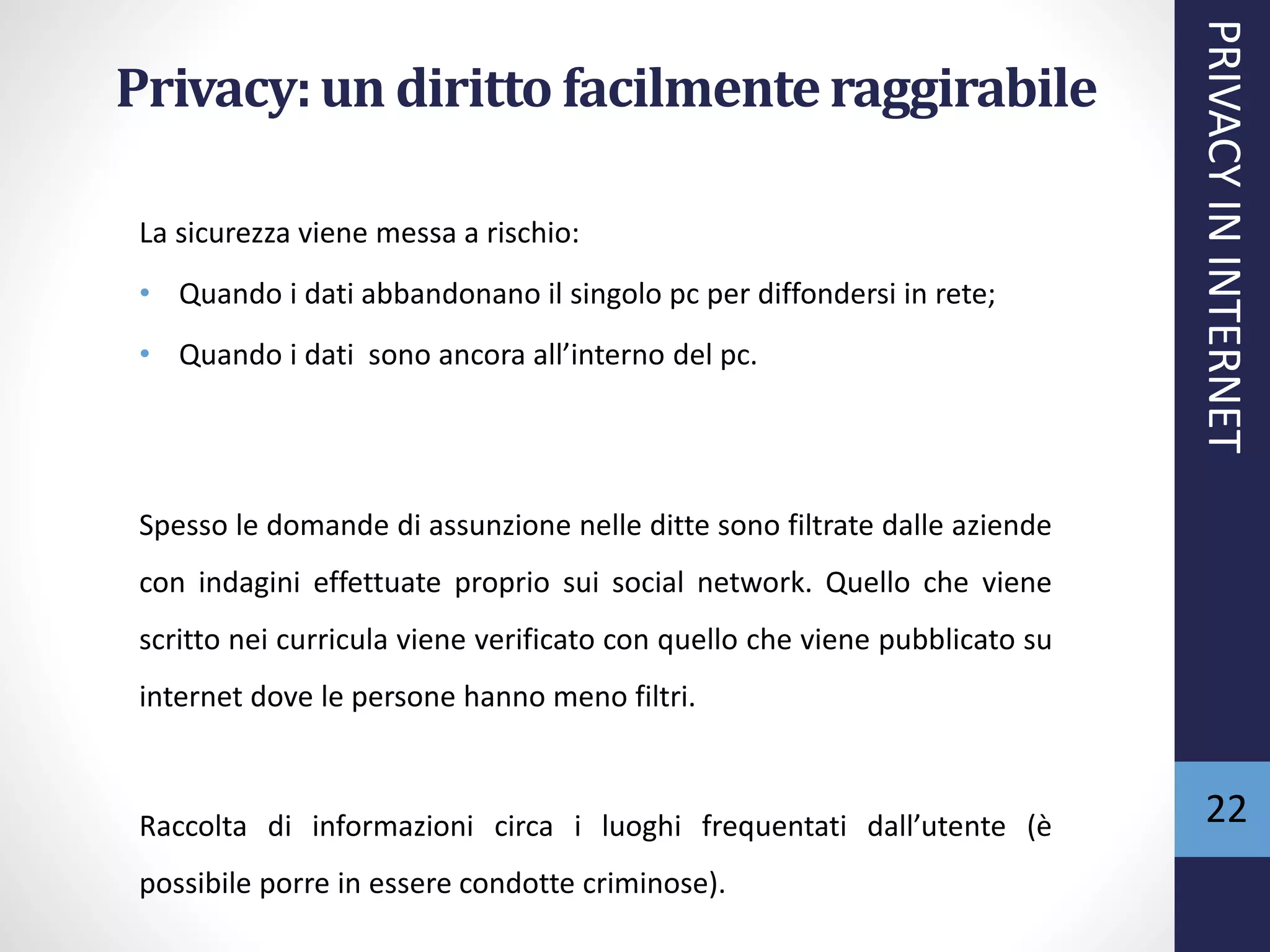 Privacy:un diritto facilmenteraggirabile
La sicurezza viene messa a rischio:
• Quando i dati abbandonano il singolo pc per diffondersi in rete;
• Quando i dati sono ancora all’interno del pc.
Spesso le domande di assunzione nelle ditte sono filtrate dalle aziende
con indagini effettuate proprio sui social network. Quello che viene
scritto nei curricula viene verificato con quello che viene pubblicato su
internet dove le persone hanno meno filtri.
Raccolta di informazioni circa i luoghi frequentati dall’utente (è
possibile porre in essere condotte criminose).
PRIVACYININTERNET
22
 