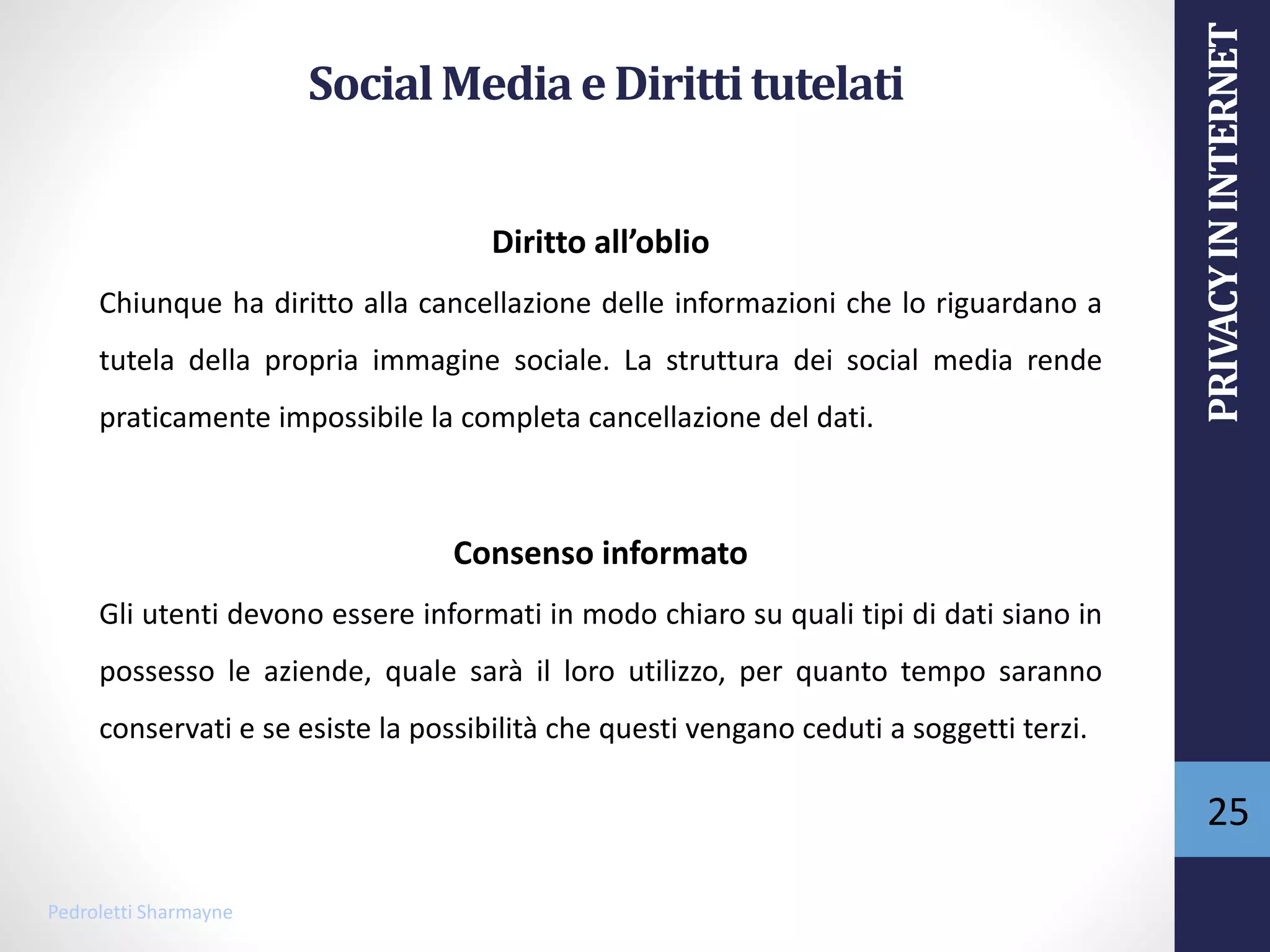 SocialMediaeDirittitutelati
Diritto all’oblio
Chiunque ha diritto alla cancellazione delle informazioni che lo riguardano a
tutela della propria immagine sociale. La struttura dei social media rende
praticamente impossibile la completa cancellazione del dati.
Consenso informato
Gli utenti devono essere informati in modo chiaro su quali tipi di dati siano in
possesso le aziende, quale sarà il loro utilizzo, per quanto tempo saranno
conservati e se esiste la possibilità che questi vengano ceduti a soggetti terzi.
Pedroletti Sharmayne
25
PRIVACYININTERNET
 