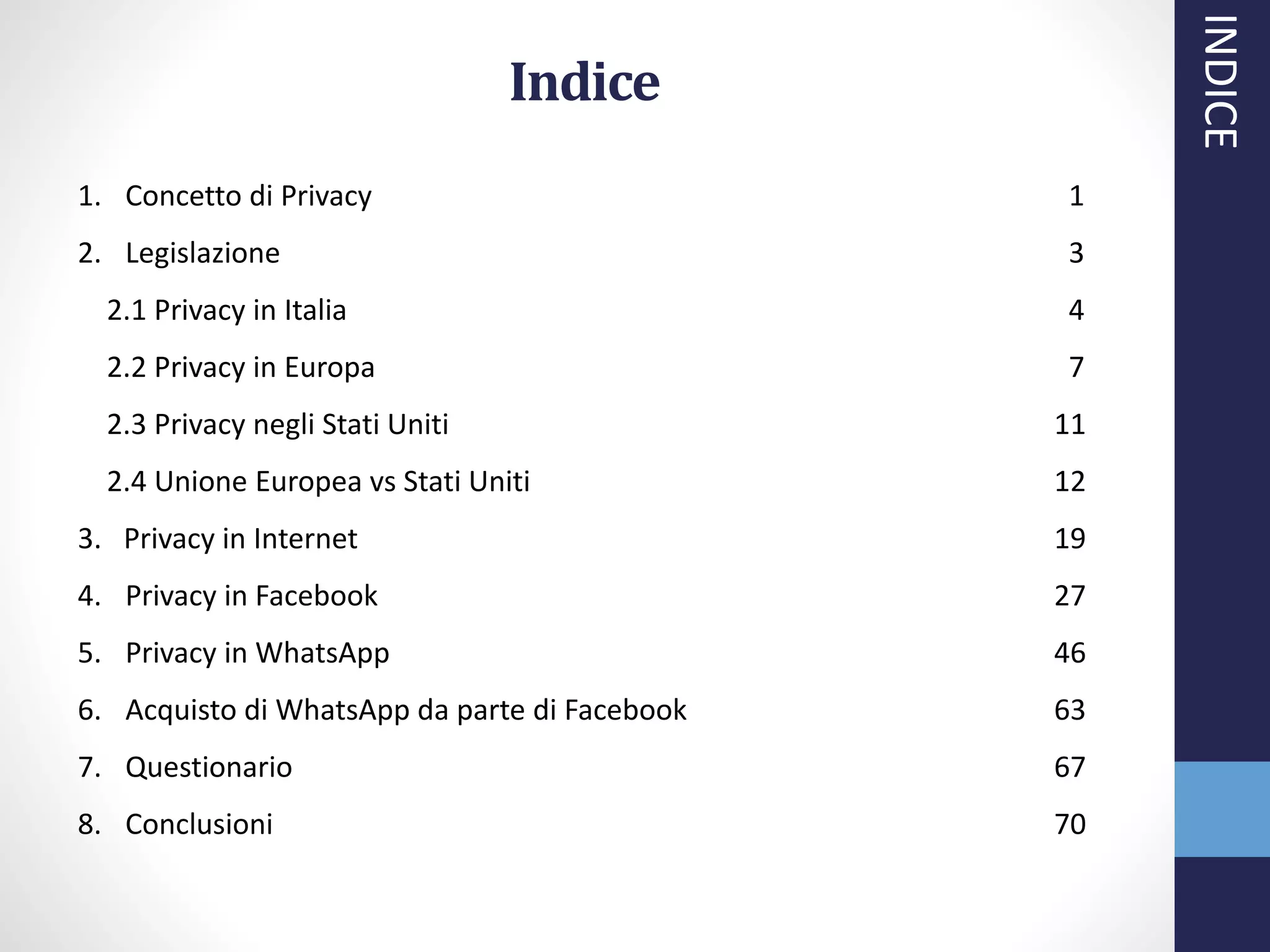 INDICE
Indice
1. Concetto di Privacy 1
2. Legislazione 3
2.1 Privacy in Italia 4
2.2 Privacy in Europa 7
2.3 Privacy negli Stati Uniti 11
2.4 Unione Europea vs Stati Uniti 12
3. Privacy in Internet 19
4. Privacy in Facebook 27
5. Privacy in WhatsApp 46
6. Acquisto di WhatsApp da parte di Facebook 63
7. Questionario 67
8. Conclusioni 70
 