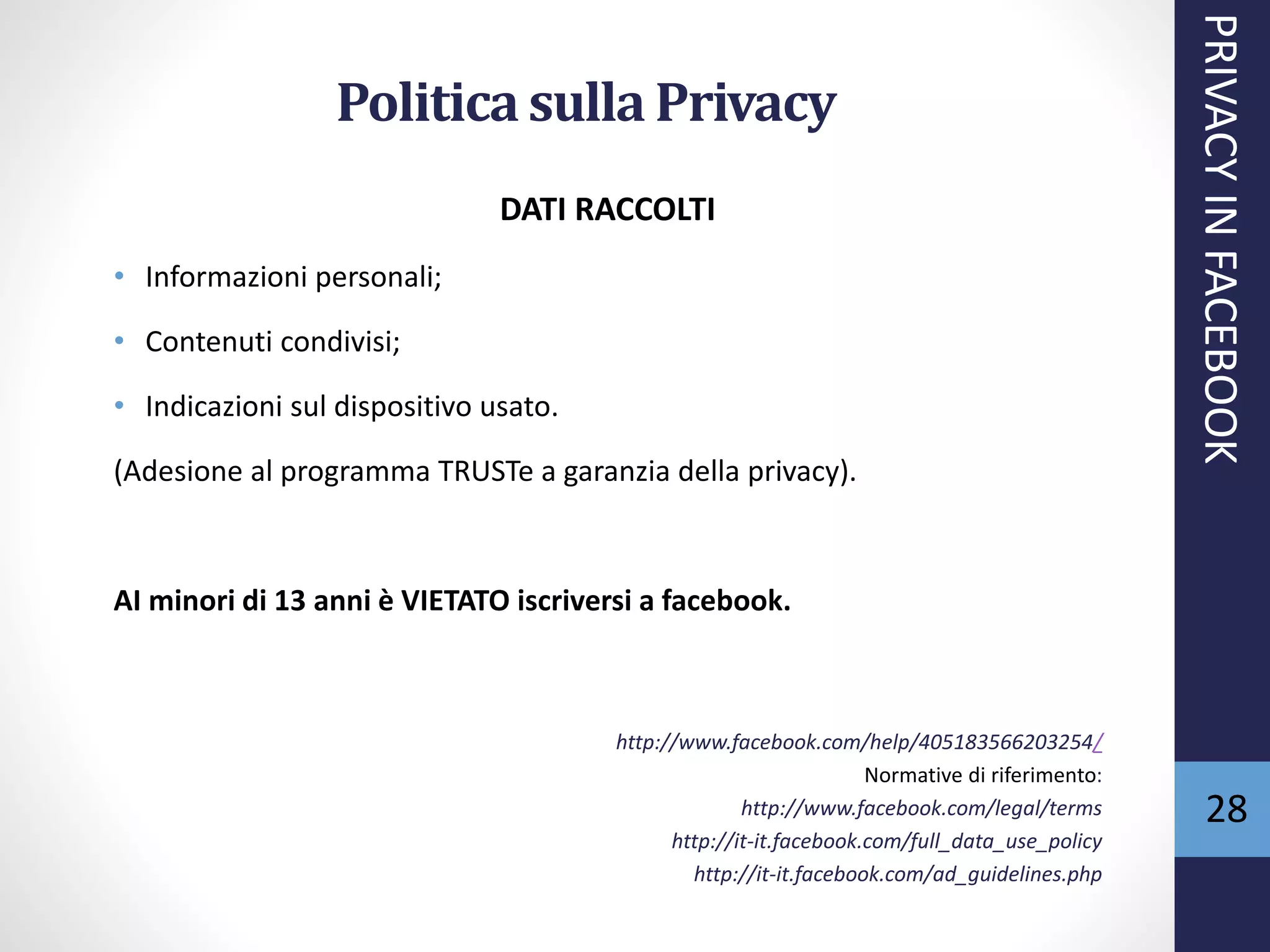 DATI RACCOLTI
• Informazioni personali;
• Contenuti condivisi;
• Indicazioni sul dispositivo usato.
(Adesione al programma TRUSTe a garanzia della privacy).
AI minori di 13 anni è VIETATO iscriversi a facebook.
http://www.facebook.com/help/405183566203254/
Normative di riferimento:
http://www.facebook.com/legal/terms
http://it-it.facebook.com/full_data_use_policy
http://it-it.facebook.com/ad_guidelines.php
PRIVACYINFACEBOOK
28
Politicasulla Privacy
 