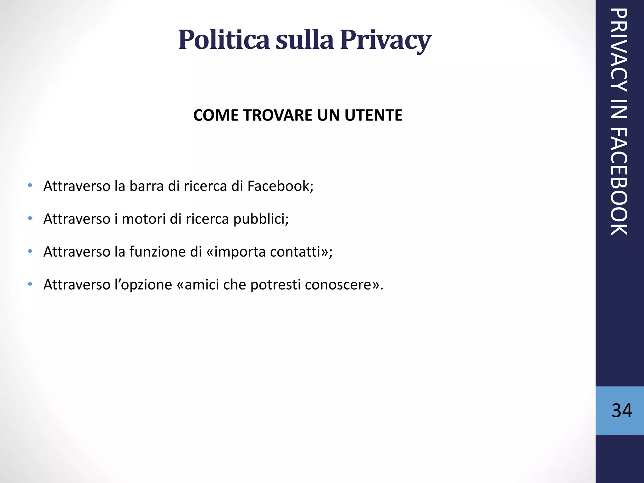 34
Politicasulla Privacy
COME TROVARE UN UTENTE
• Attraverso la barra di ricerca di Facebook;
• Attraverso i motori di ricerca pubblici;
• Attraverso la funzione di «importa contatti»;
• Attraverso l’opzione «amici che potresti conoscere».
PRIVACYINFACEBOOK
 