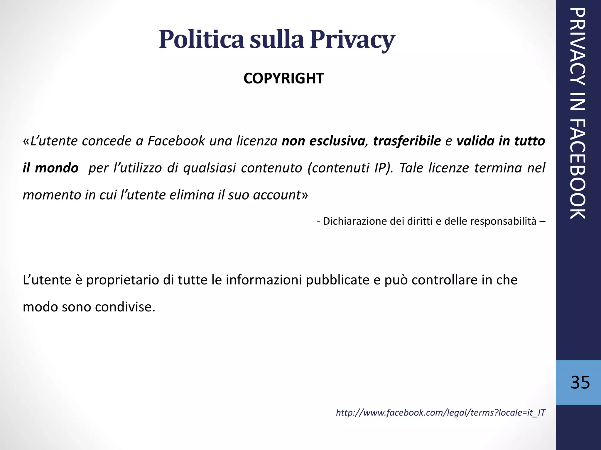35
COPYRIGHT
«L’utente concede a Facebook una licenza non esclusiva, trasferibile e valida in tutto
il mondo per l’utilizzo di qualsiasi contenuto (contenuti IP). Tale licenze termina nel
momento in cui l’utente elimina il suo account»
- Dichiarazione dei diritti e delle responsabilità –
L’utente è proprietario di tutte le informazioni pubblicate e può controllare in che
modo sono condivise.
http://www.facebook.com/legal/terms?locale=it_IT
PRIVACYINFACEBOOK
Politica sulla Privacy
 
