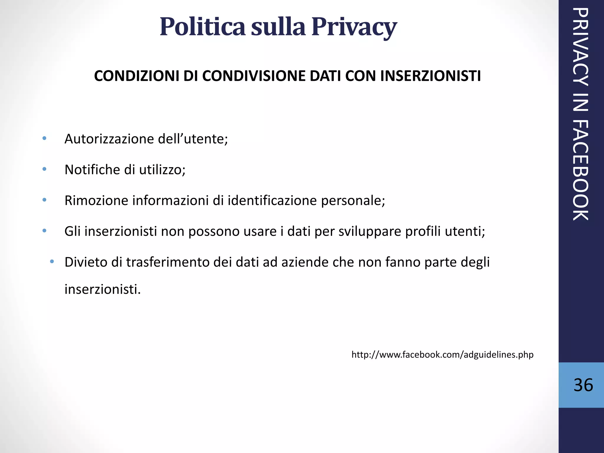 36
CONDIZIONI DI CONDIVISIONE DATI CON INSERZIONISTI
• Autorizzazione dell’utente;
• Notifiche di utilizzo;
• Rimozione informazioni di identificazione personale;
• Gli inserzionisti non possono usare i dati per sviluppare profili utenti;
• Divieto di trasferimento dei dati ad aziende che non fanno parte degli
inserzionisti.
http://www.facebook.com/adguidelines.php
PRIVACYINFACEBOOK
Politica sulla Privacy
 