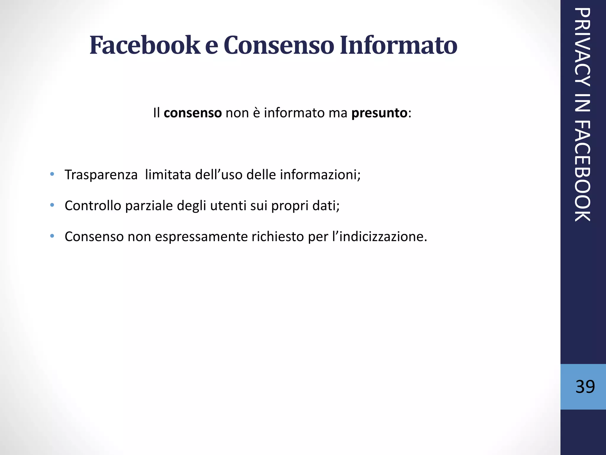 39
Facebooke Consenso Informato
Il consenso non è informato ma presunto:
• Trasparenza limitata dell’uso delle informazioni;
• Controllo parziale degli utenti sui propri dati;
• Consenso non espressamente richiesto per l’indicizzazione.
PRIVACYINFACEBOOK
 