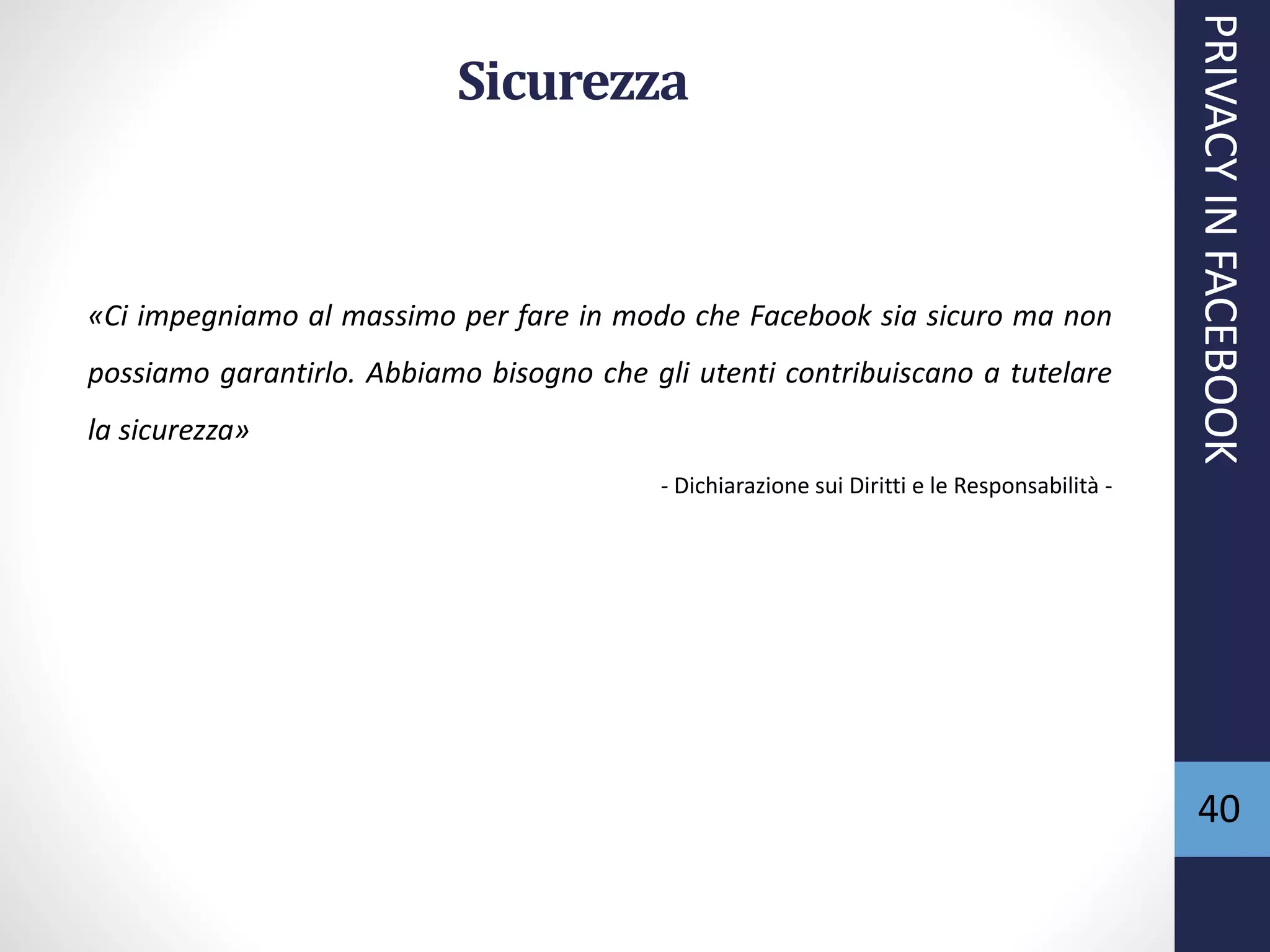 40
Sicurezza
«Ci impegniamo al massimo per fare in modo che Facebook sia sicuro ma non
possiamo garantirlo. Abbiamo bisogno che gli utenti contribuiscano a tutelare
la sicurezza»
- Dichiarazione sui Diritti e le Responsabilità -
PRIVACYINFACEBOOK
 