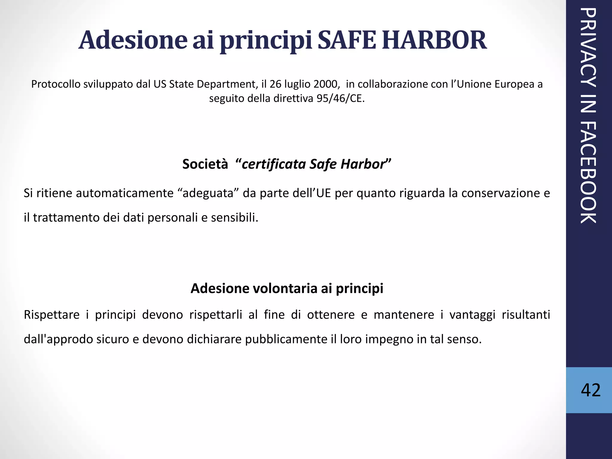 Adesioneai principi SAFE HARBOR
Protocollo sviluppato dal US State Department, il 26 luglio 2000, in collaborazione con l’Unione Europea a
seguito della direttiva 95/46/CE.
Società “certificata Safe Harbor”
Si ritiene automaticamente “adeguata” da parte dell’UE per quanto riguarda la conservazione e
il trattamento dei dati personali e sensibili.
Adesione volontaria ai principi
Rispettare i principi devono rispettarli al fine di ottenere e mantenere i vantaggi risultanti
dall'approdo sicuro e devono dichiarare pubblicamente il loro impegno in tal senso.
PRIVACYINFACEBOOK
42
 