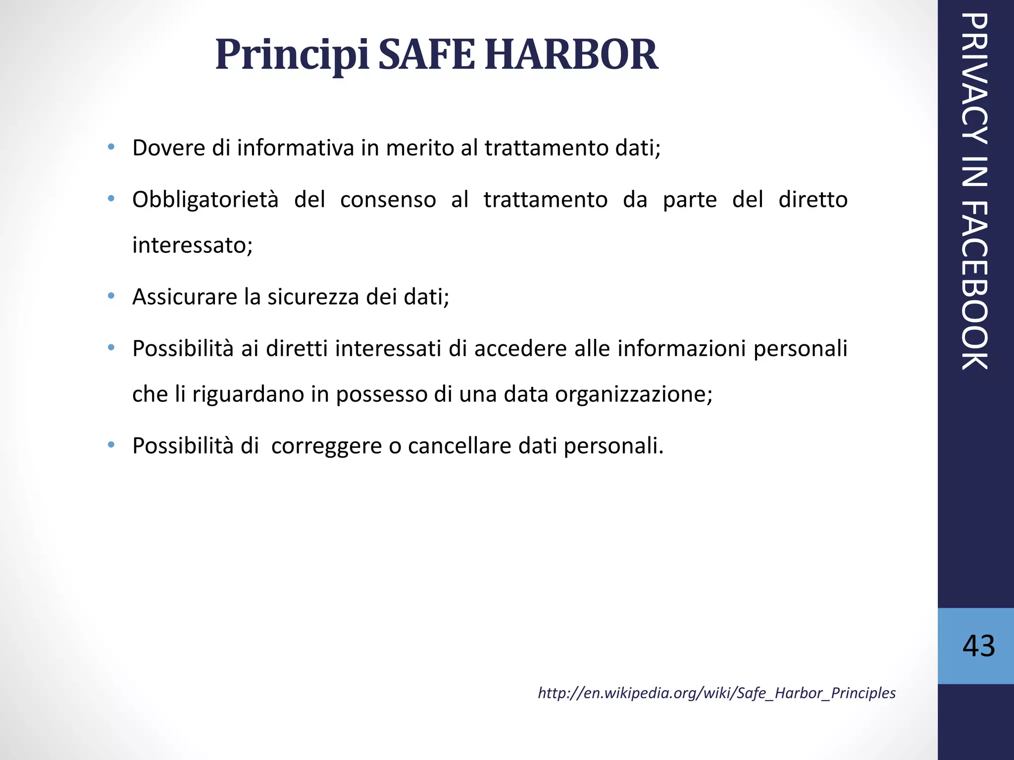 Principi SAFEHARBOR
• Dovere di informativa in merito al trattamento dati;
• Obbligatorietà del consenso al trattamento da parte del diretto
interessato;
• Assicurare la sicurezza dei dati;
• Possibilità ai diretti interessati di accedere alle informazioni personali
che li riguardano in possesso di una data organizzazione;
• Possibilità di correggere o cancellare dati personali.
http://en.wikipedia.org/wiki/Safe_Harbor_Principles
PRIVACYINFACEBOOK
43
 