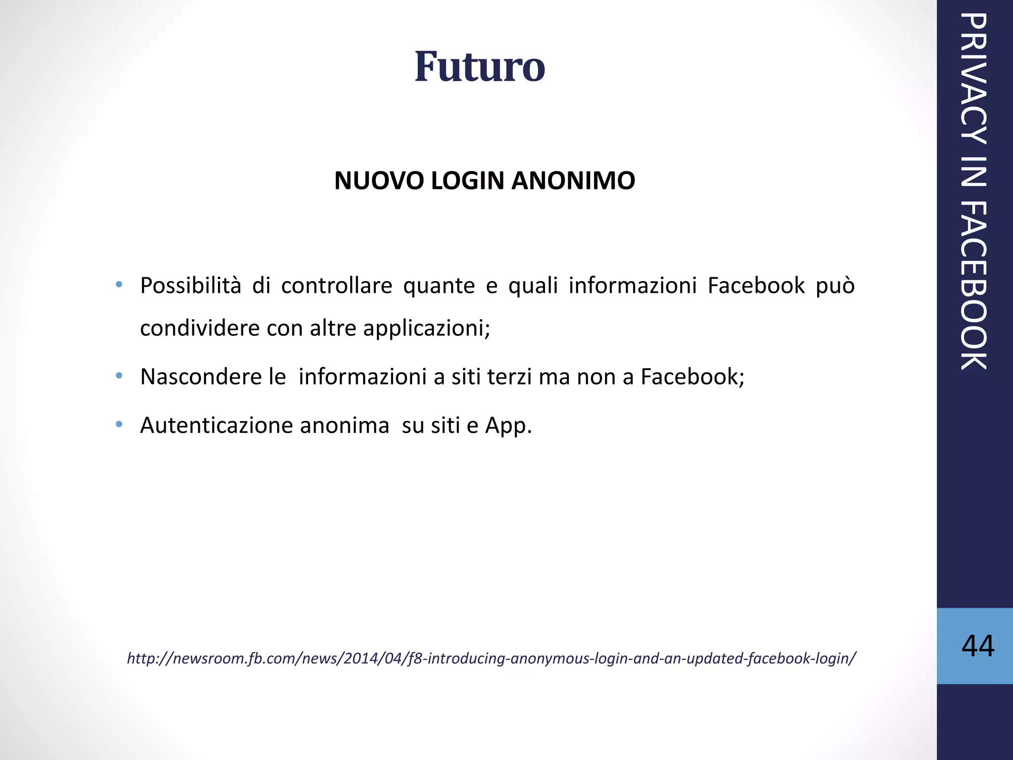 Futuro
NUOVO LOGIN ANONIMO
• Possibilità di controllare quante e quali informazioni Facebook può
condividere con altre applicazioni;
• Nascondere le informazioni a siti terzi ma non a Facebook;
• Autenticazione anonima su siti e App.
http://newsroom.fb.com/news/2014/04/f8-introducing-anonymous-login-and-an-updated-facebook-login/
PRIVACYINFACEBOOK
44
 