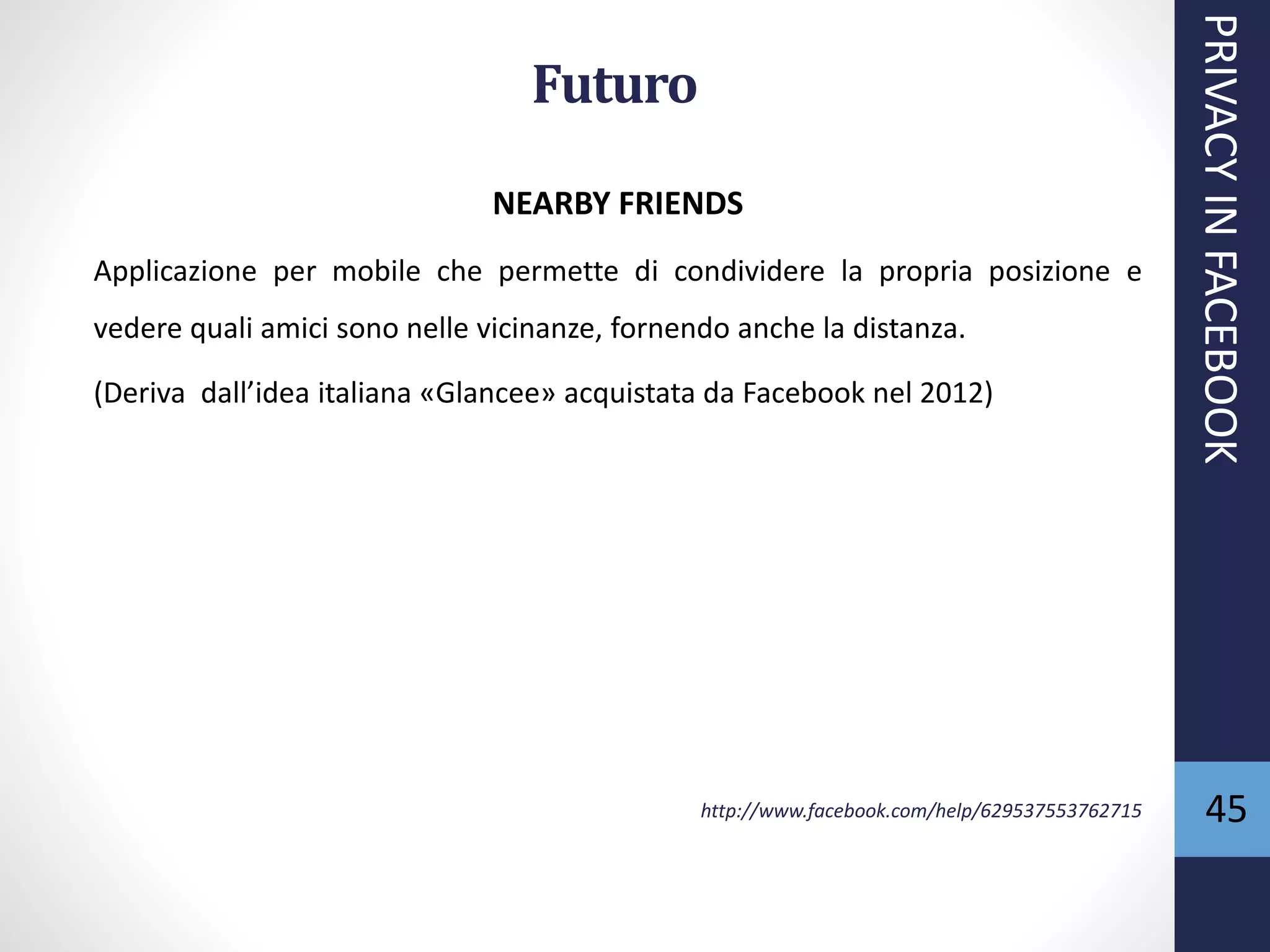 45
NEARBY FRIENDS
Applicazione per mobile che permette di condividere la propria posizione e
vedere quali amici sono nelle vicinanze, fornendo anche la distanza.
(Deriva dall’idea italiana «Glancee» acquistata da Facebook nel 2012)
http://www.facebook.com/help/629537553762715
PRIVACYINFACEBOOK
Futuro
 