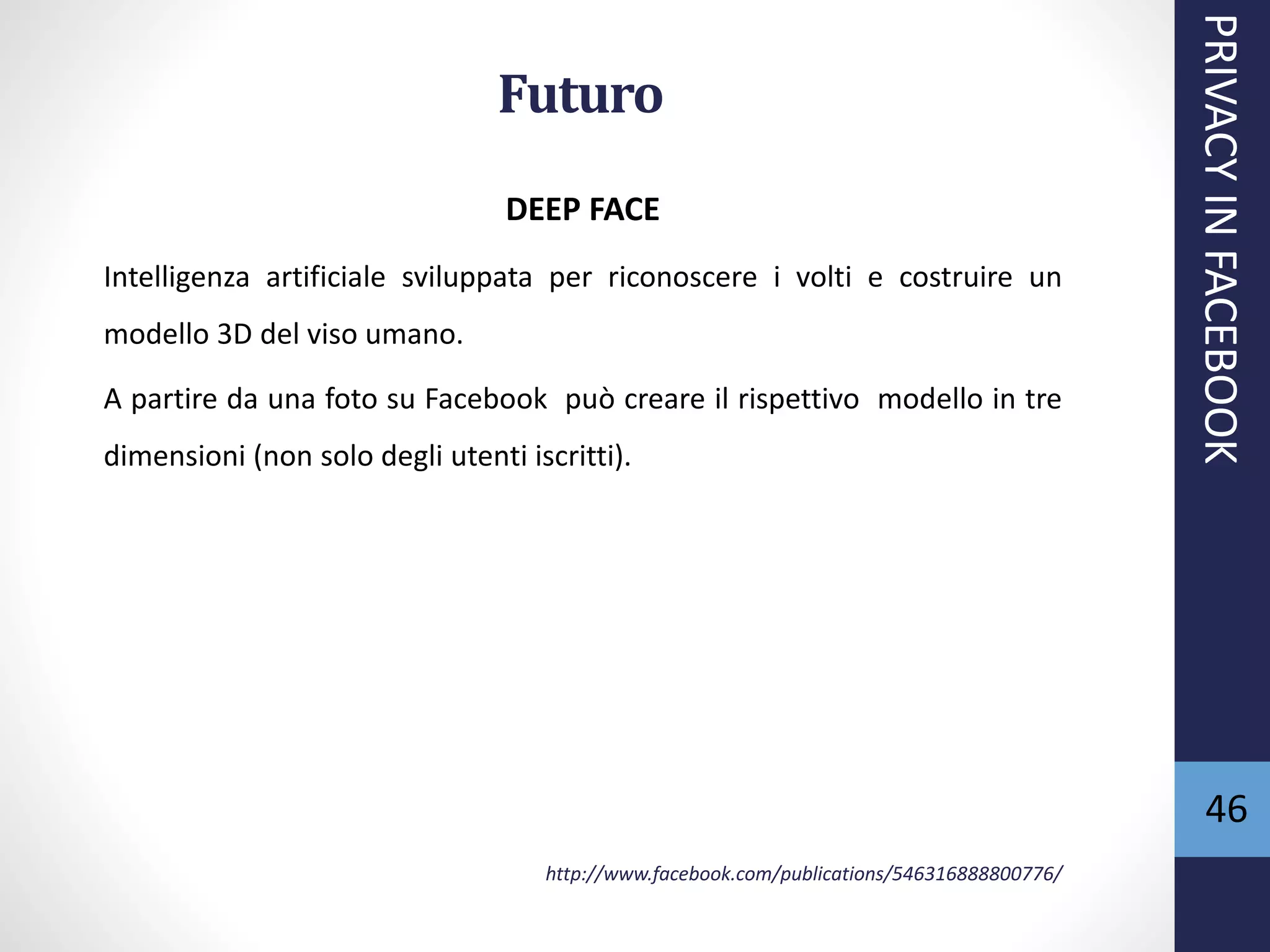46
Futuro
DEEP FACE
Intelligenza artificiale sviluppata per riconoscere i volti e costruire un
modello 3D del viso umano.
A partire da una foto su Facebook può creare il rispettivo modello in tre
dimensioni (non solo degli utenti iscritti).
http://www.facebook.com/publications/546316888800776/
PRIVACYINFACEBOOK
 