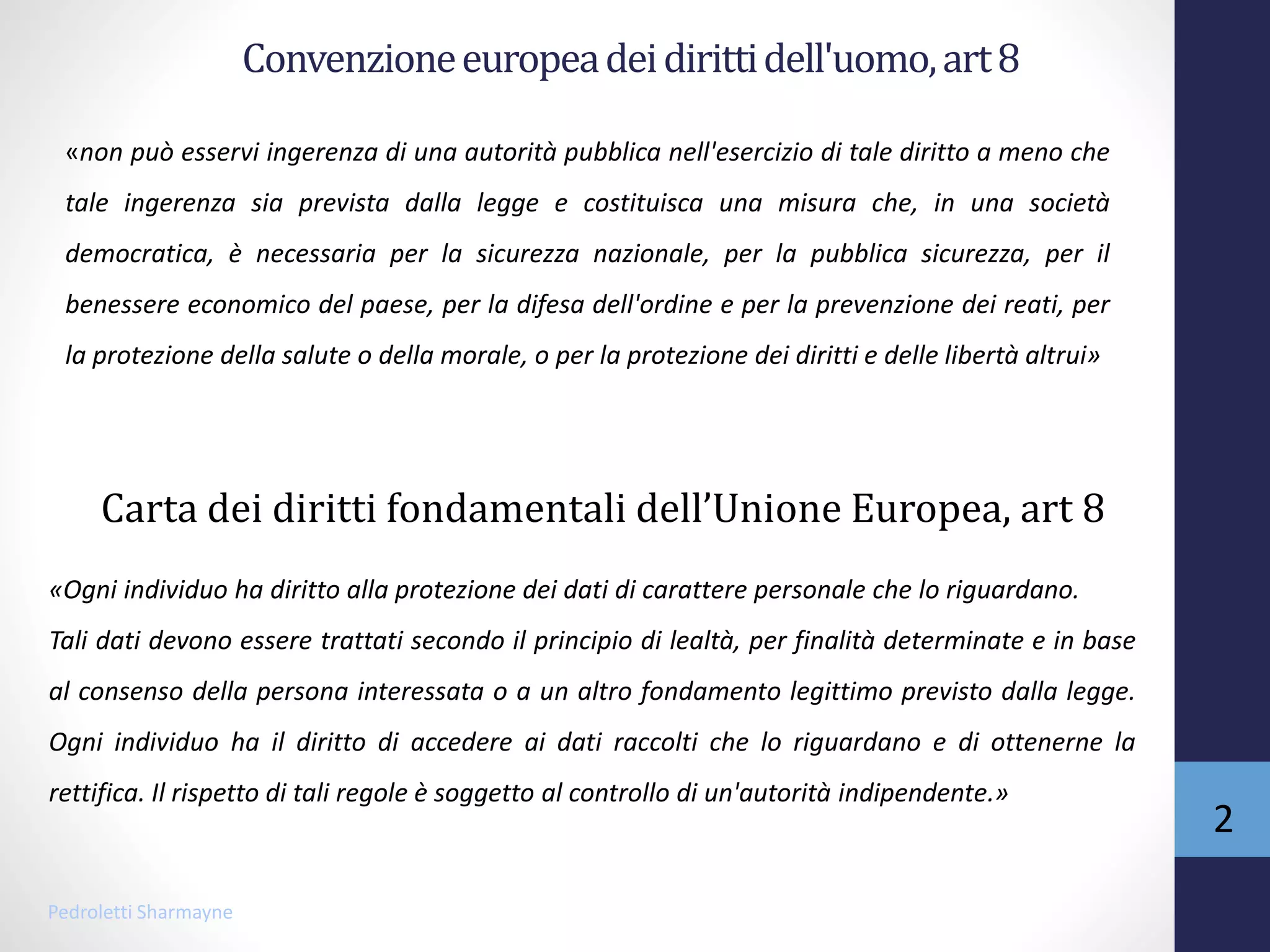 Convenzioneeuropeadeidirittidell'uomo,art8
«non può esservi ingerenza di una autorità pubblica nell'esercizio di tale diritto a meno che
tale ingerenza sia prevista dalla legge e costituisca una misura che, in una società
democratica, è necessaria per la sicurezza nazionale, per la pubblica sicurezza, per il
benessere economico del paese, per la difesa dell'ordine e per la prevenzione dei reati, per
la protezione della salute o della morale, o per la protezione dei diritti e delle libertà altrui»
«Ogni individuo ha diritto alla protezione dei dati di carattere personale che lo riguardano.
Tali dati devono essere trattati secondo il principio di lealtà, per finalità determinate e in base
al consenso della persona interessata o a un altro fondamento legittimo previsto dalla legge.
Ogni individuo ha il diritto di accedere ai dati raccolti che lo riguardano e di ottenerne la
rettifica. Il rispetto di tali regole è soggetto al controllo di un'autorità indipendente.»
Carta dei diritti fondamentali dell’Unione Europea, art 8
Pedroletti Sharmayne
2
 