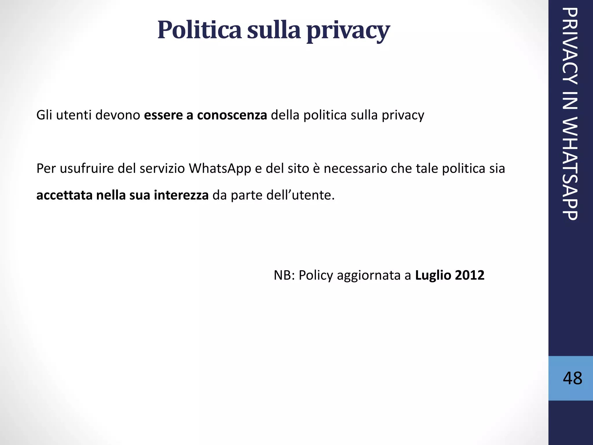 48
Politica sulla privacy
PRIVACYINWHATSAPP
Gli utenti devono essere a conoscenza della politica sulla privacy
Per usufruire del servizio WhatsApp e del sito è necessario che tale politica sia
accettata nella sua interezza da parte dell’utente.
NB: Policy aggiornata a Luglio 2012
 
