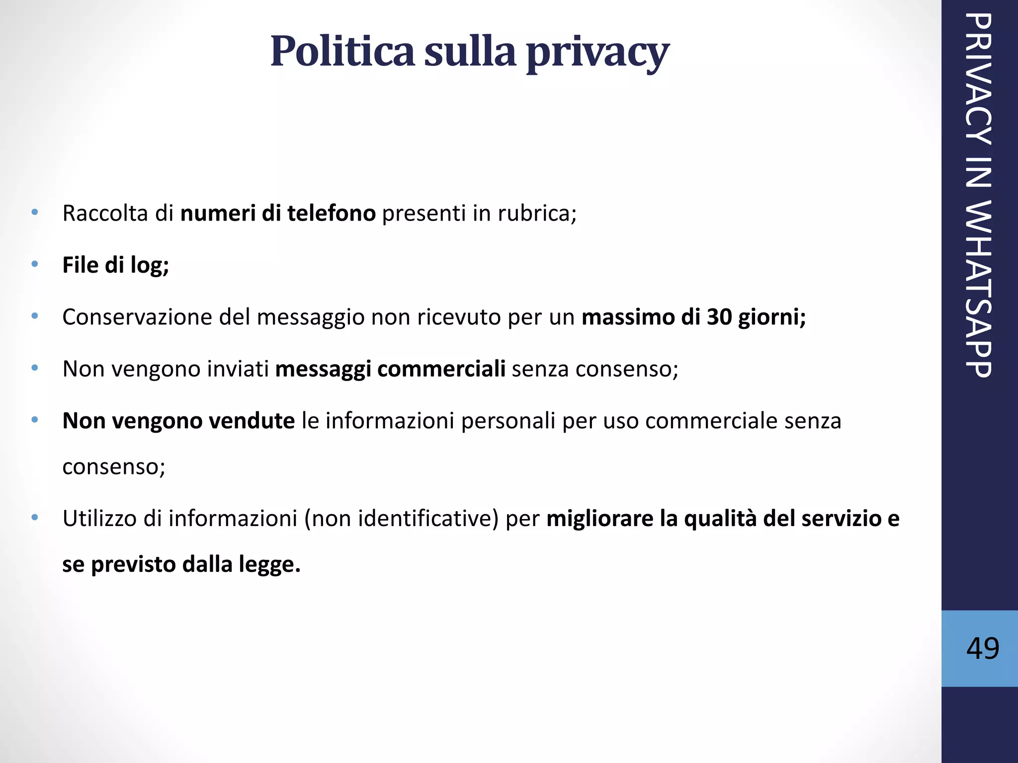 49
Politica sulla privacy
• Raccolta di numeri di telefono presenti in rubrica;
• File di log;
• Conservazione del messaggio non ricevuto per un massimo di 30 giorni;
• Non vengono inviati messaggi commerciali senza consenso;
• Non vengono vendute le informazioni personali per uso commerciale senza
consenso;
• Utilizzo di informazioni (non identificative) per migliorare la qualità del servizio e
se previsto dalla legge.
PRIVACYINWHATSAPP
 