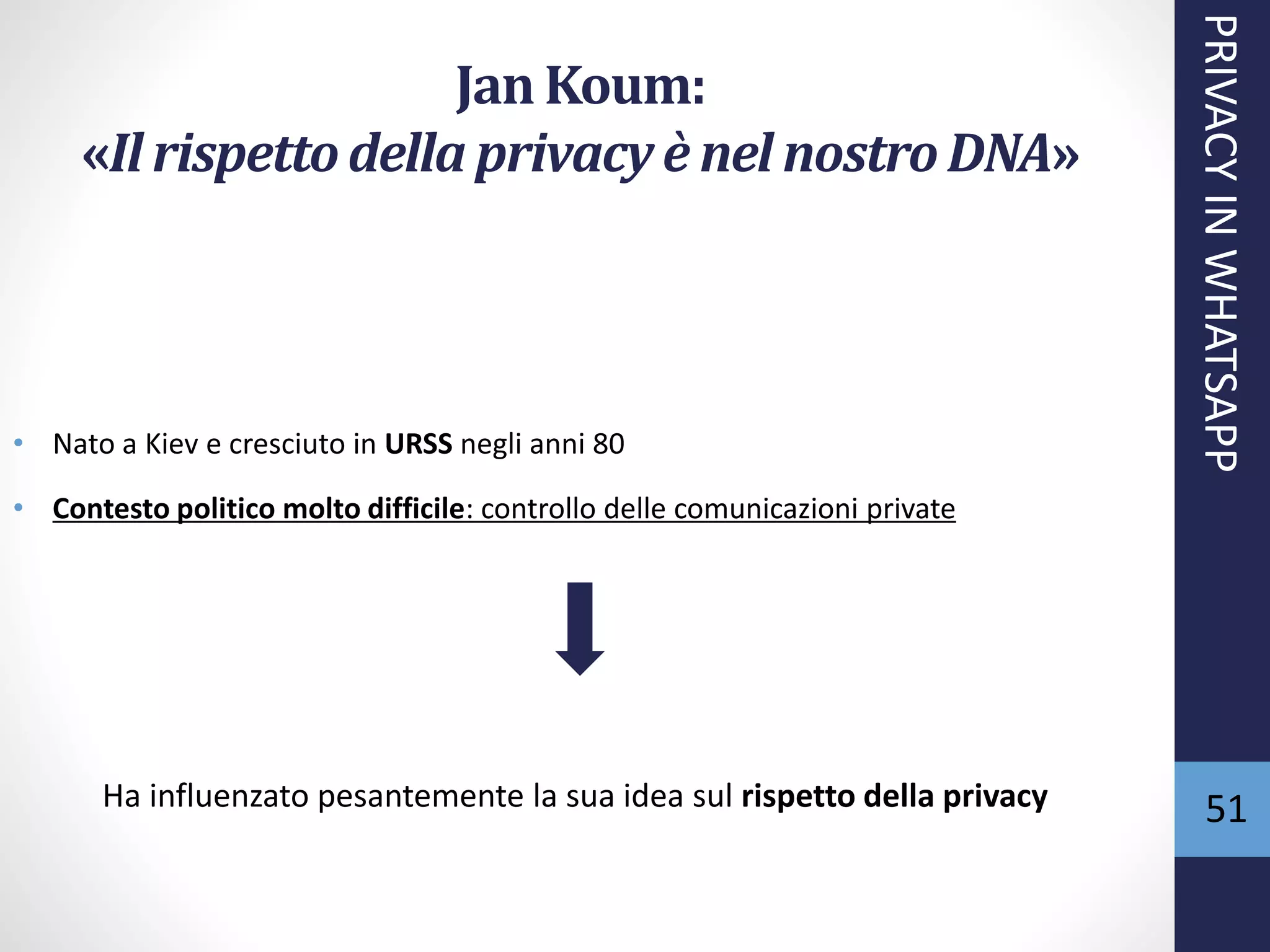 51
Jan Koum:
«Il rispettodella privacyè nel nostroDNA»
• Nato a Kiev e cresciuto in URSS negli anni 80
• Contesto politico molto difficile: controllo delle comunicazioni private
Ha influenzato pesantemente la sua idea sul rispetto della privacy
PRIVACYINWHATSAPP
 