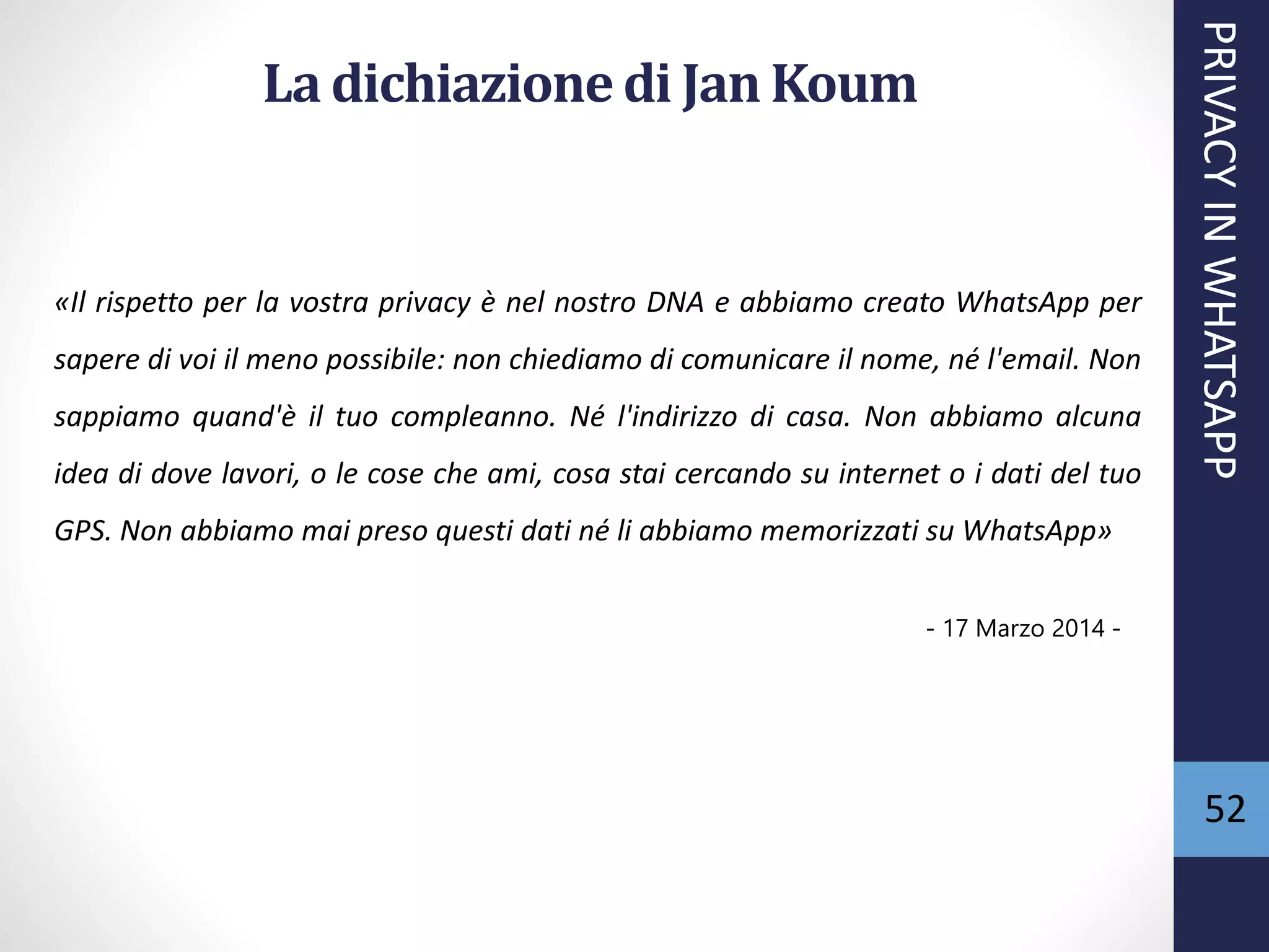 52
La dichiazionedi Jan Koum
«Il rispetto per la vostra privacy è nel nostro DNA e abbiamo creato WhatsApp per
sapere di voi il meno possibile: non chiediamo di comunicare il nome, né l'email. Non
sappiamo quand'è il tuo compleanno. Né l'indirizzo di casa. Non abbiamo alcuna
idea di dove lavori, o le cose che ami, cosa stai cercando su internet o i dati del tuo
GPS. Non abbiamo mai preso questi dati né li abbiamo memorizzati su WhatsApp»
- 17 Marzo 2014 -
PRIVACYINWHATSAPP
 