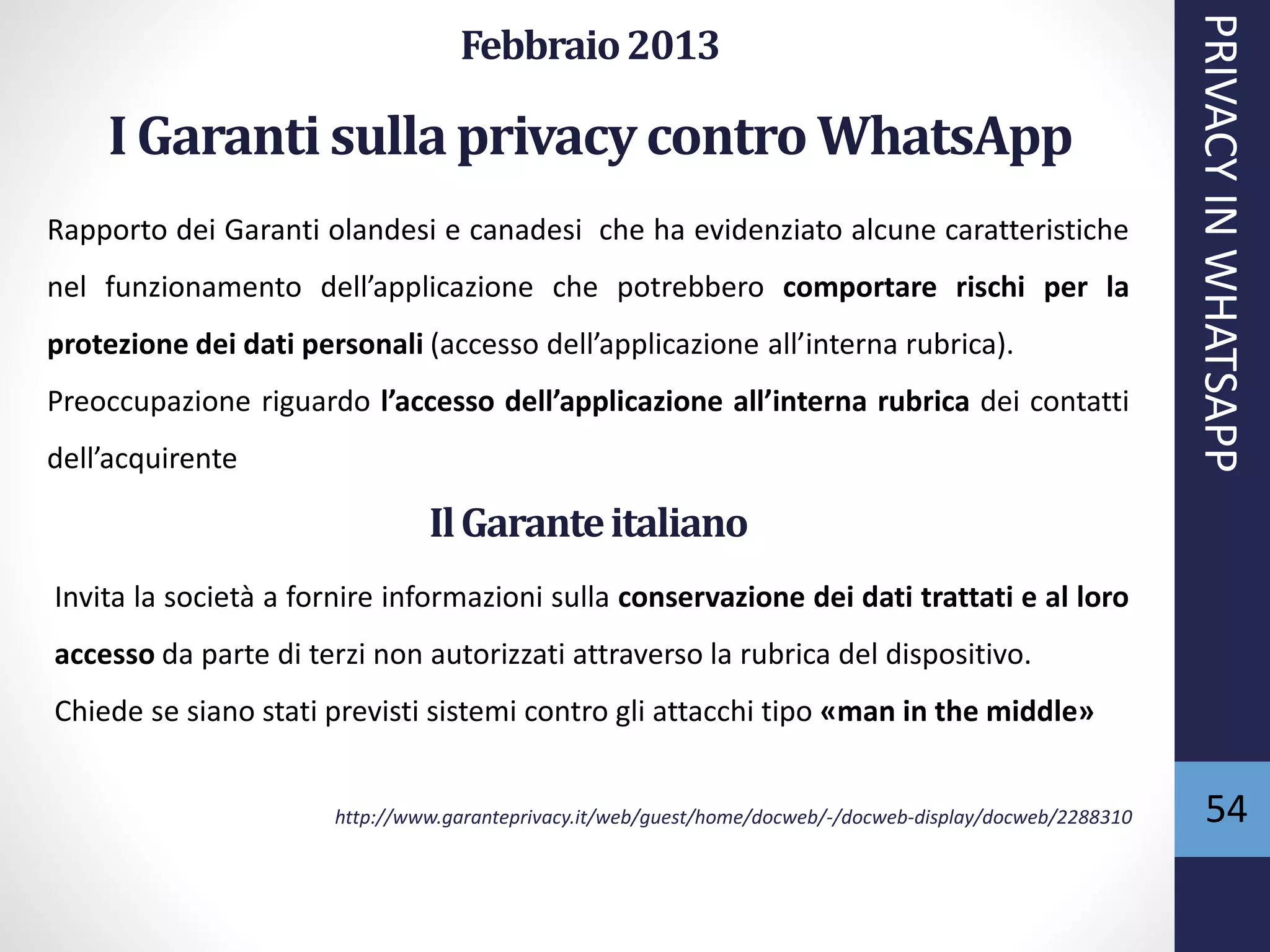 54
Febbraio2013
I Garanti sulla privacycontro WhatsApp
Rapporto dei Garanti olandesi e canadesi che ha evidenziato alcune caratteristiche
nel funzionamento dell’applicazione che potrebbero comportare rischi per la
protezione dei dati personali (accesso dell’applicazione all’interna rubrica).
Preoccupazione riguardo l’accesso dell’applicazione all’interna rubrica dei contatti
dell’acquirente
PRIVACYINWHATSAPP
IlGaranteitaliano
Invita la società a fornire informazioni sulla conservazione dei dati trattati e al loro
accesso da parte di terzi non autorizzati attraverso la rubrica del dispositivo.
Chiede se siano stati previsti sistemi contro gli attacchi tipo «man in the middle»
http://www.garanteprivacy.it/web/guest/home/docweb/-/docweb-display/docweb/2288310
 