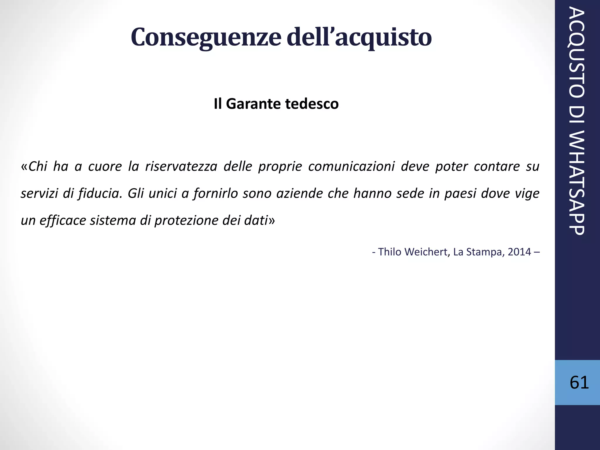 61
Conseguenzedell’acquisto
Il Garante tedesco
«Chi ha a cuore la riservatezza delle proprie comunicazioni deve poter contare su
servizi di fiducia. Gli unici a fornirlo sono aziende che hanno sede in paesi dove vige
un efficace sistema di protezione dei dati»
- Thilo Weichert, La Stampa, 2014 –
ACQUSTODIWHATSAPP
 
