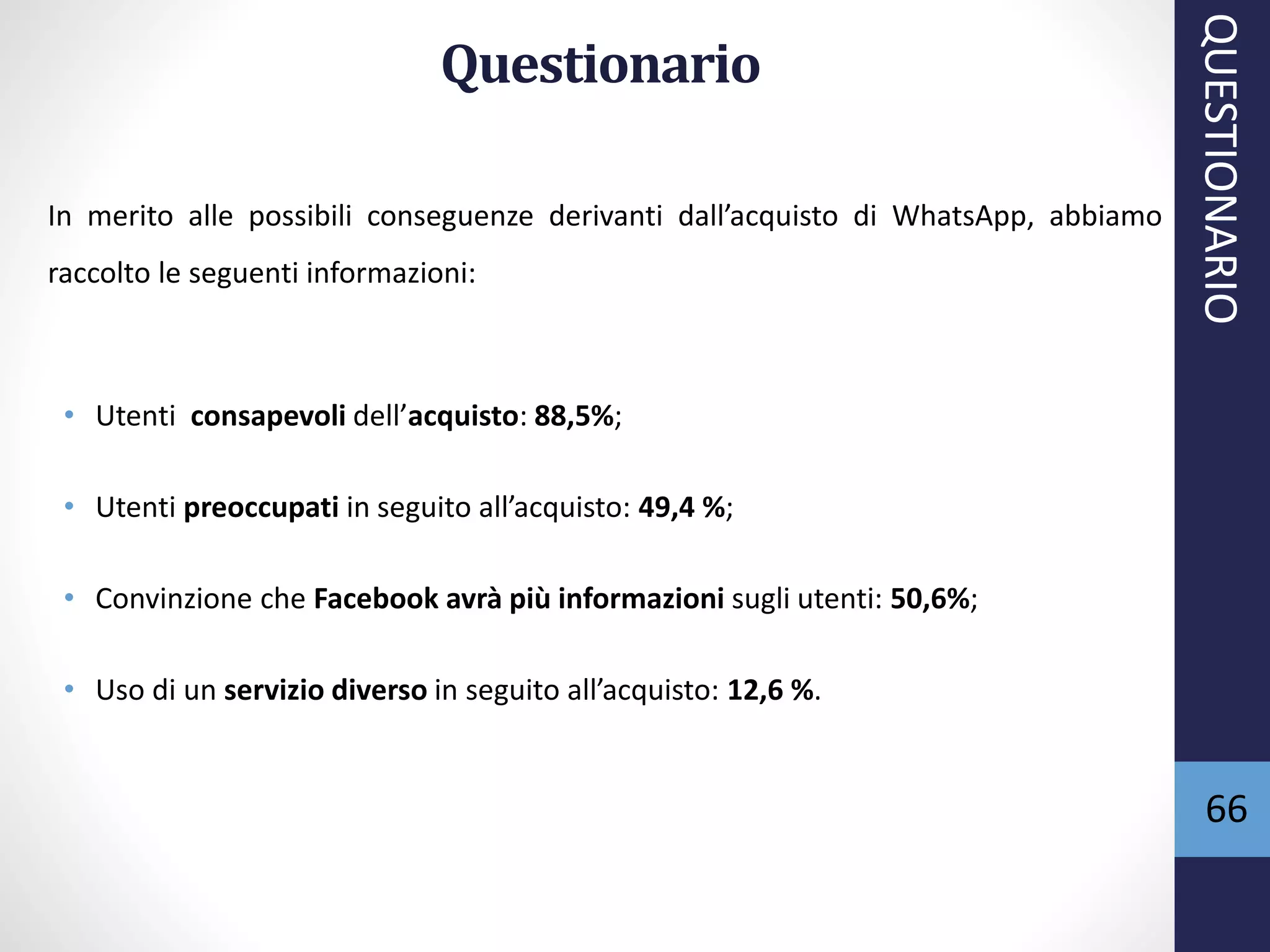 66
Questionario
In merito alle possibili conseguenze derivanti dall’acquisto di WhatsApp, abbiamo
raccolto le seguenti informazioni:
• Utenti consapevoli dell’acquisto: 88,5%;
• Utenti preoccupati in seguito all’acquisto: 49,4 %;
• Convinzione che Facebook avrà più informazioni sugli utenti: 50,6%;
• Uso di un servizio diverso in seguito all’acquisto: 12,6 %.
QUESTIONARIO
 