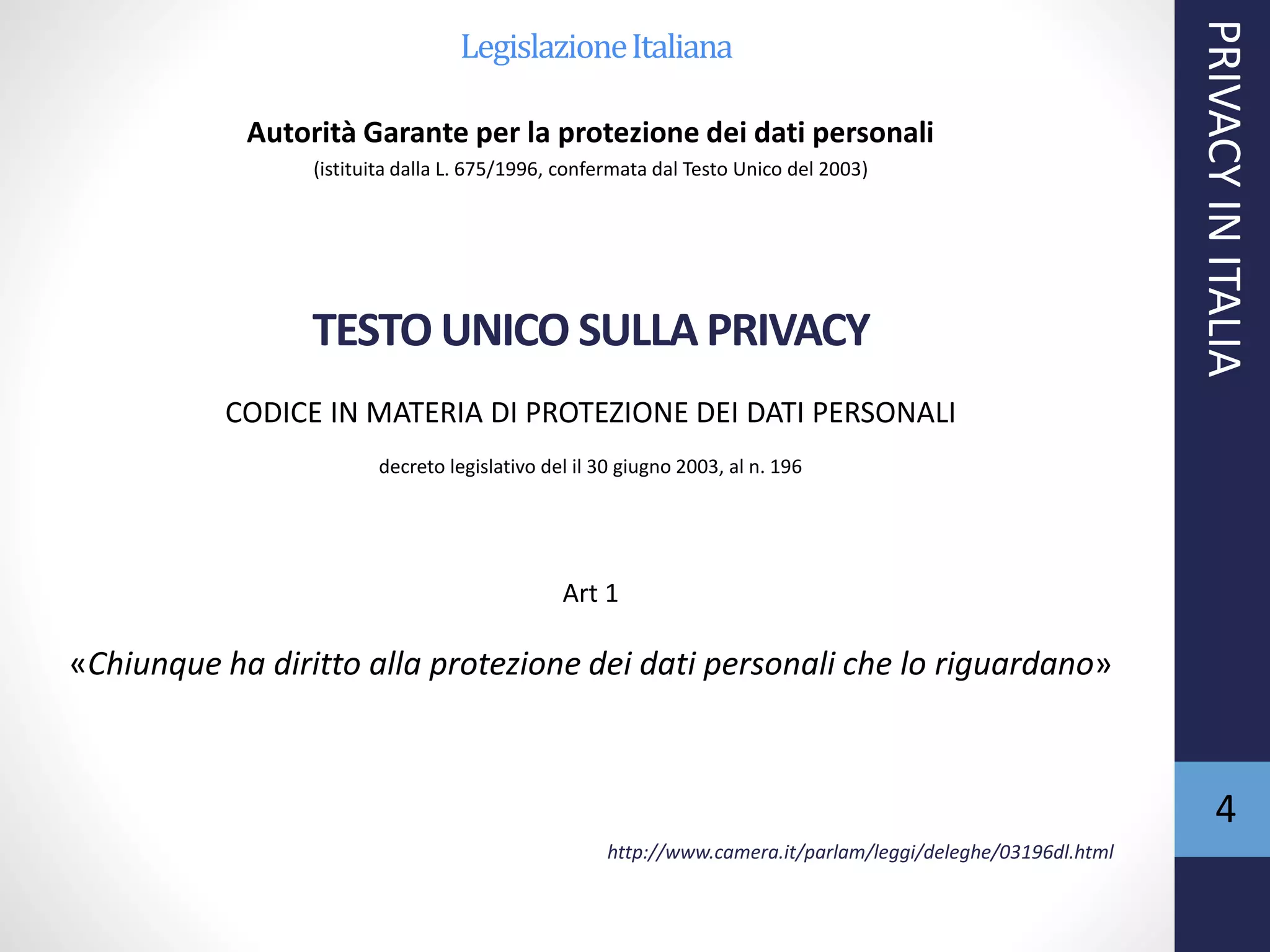 LegislazioneItaliana
Autorità Garante per la protezione dei dati personali
(istituita dalla L. 675/1996, confermata dal Testo Unico del 2003)
TESTO UNICO SULLA PRIVACY
CODICE IN MATERIA DI PROTEZIONE DEI DATI PERSONALI
decreto legislativo del il 30 giugno 2003, al n. 196
Art 1
«Chiunque ha diritto alla protezione dei dati personali che lo riguardano»
http://www.camera.it/parlam/leggi/deleghe/03196dl.html
PRIVACYINITALIA
4
 
